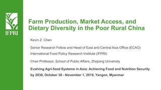 Kevin Z. Chen
Senior Research Fellow and Head of East and Central Asia Office (ECAO)
International Food Policy Research Institute (IFPRI)
Chair Professor, School of Public Affairs, Zhejiang University
Evolving Agri-food Systems in Asia: Achieving Food and Nutrition Security
by 2030, October 30 - November 1, 2019, Yangon, Myanmar
Farm Production, Market Access, and
Dietary Diversity in the Poor Rural China
 