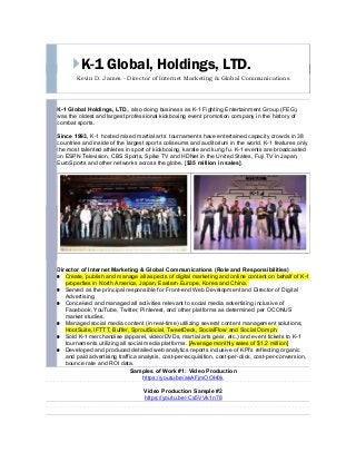 K-1 Global, Holdings, LTD.
Kevin D. James - Director of Internet Marketing & Global Communications
K-1 Global Holdings, LTD., also doing business as K-1 Fighting Entertainment Group (FEG),
was the oldest and largest professional kickboxing event promotion company in the history of
combat sports.
Since 1993, K-1 hosted mixed martial arts tournaments have entertained capacity crowds in 38
countries and inside of the largest sports coliseums and auditorium in the world. K-1 features only
the most talented athletes in sport of kickboxing, karate and kung fu. K-1 events are broadcasted
on ESPN Television, CBS Sports, Spike TV and HDNet in the United States, Fuji TV in Japan,
EuroSports and other networks across the globe. [$35 million in sales].
Director of Internet Marketing & Global Communications (Role and Responsibilities)
Create, publish and manage all aspects of digital marketing and online content on behalf of K-1
properties in North America, Japan, Eastern Europe, Korea and China.
Served as the principal responsible for Front-end Web Development and Director of Digital
Advertising.
Conceived and managed all activities relevant to social media advertising inclusive of
Facebook, YouTube, Twitter, Pinterest, and other platforms as determined per OCONUS
market studies.
Managed social media content (in real-time) utilizing several content management solutions;
HootSuite, IFTTT, Buffer, SproutSocial, TweetDeck, SocialFlow and Social Oomph.
Sold K-1 merchandise (apparel, video/DVDs, martial arts gear, etc.) and event tickets to K-1
tournaments utilizing all social media platforms. [Average monthly sales of $1.2 million]
Developed and produced detailed web analytics reports inclusive of KPI's reflecting organic
and paid advertising traffica analysis, cost-per-acquisition, cost-per-click, cost-per-conversion,
bounce rate and ROI data.
Samples of Work #1: Video Production
https://youtu.be/akAFjmOOH0k
Video Production Sample #2
https://youtu.be/-Cx5VVk1n78
A/B Split Test | Facebook Advertising Campaign Results (One Week)
$820.45 Spent | 2,251 Actual Clicks | 50% of Visitors Converted (Purchased)
1,125 Facebook ad buyers at $19.95 per event ticket sold. | Total revenue generated $24,453.71 on $820.00 invested
 
