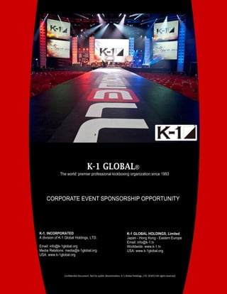 1
K-1, INCORPORATED
A division of K-1 Global Holdings, LTD.
Email: info@k-1global.org
Media Relations: media@k-1global.org
USA: www.k-1global.org
K-1 GLOBAL®
The world’ premier professional kickboxing organization since 1993
K-1 GLOBAL HOLDINGS, Limited
Japan - Hong Kong - Eastern Europe
Email: info@k-1.tv
Worldwide: www.k-1.tv
USA: www.k-1global.org
CORPORATE EVENT SPONSORSHIP OPPORTUNITY
Confidential Document. Not for public dissemination. K-1 Global Holdings, LTD. ©2013 All rights reserved.
 