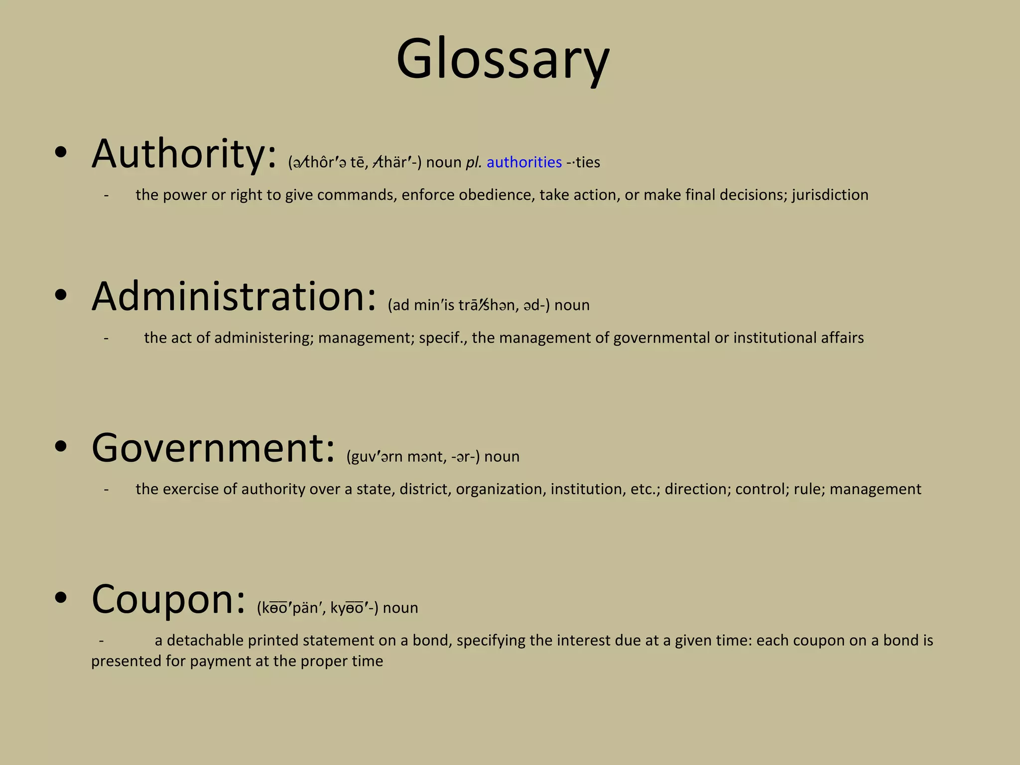 Glossary  Authority:  (ə t̸hôr ′ ə tē, -t̸här ′ -) noun  pl.   authorities  -·ties the power or right to give commands, enforce obedience, take action, or make final decisions; jurisdiction  Administration:  (ad min′is trā ′ s̸hən, əd-) noun -  the act of administering; management; specif., the management of governmental or institutional affairs Government:  (guv ′ ərn mənt, -ər-) noun - the exercise of authority over a state, district, organization, institution, etc.; direction; control; rule; management Coupon:  (ko̵̅o̅ ′ pän′, kyo̵̅o̅ ′ -) noun   - a detachable printed statement on a bond, specifying the interest due at a given time: each coupon on a bond is presented for payment at the proper time 