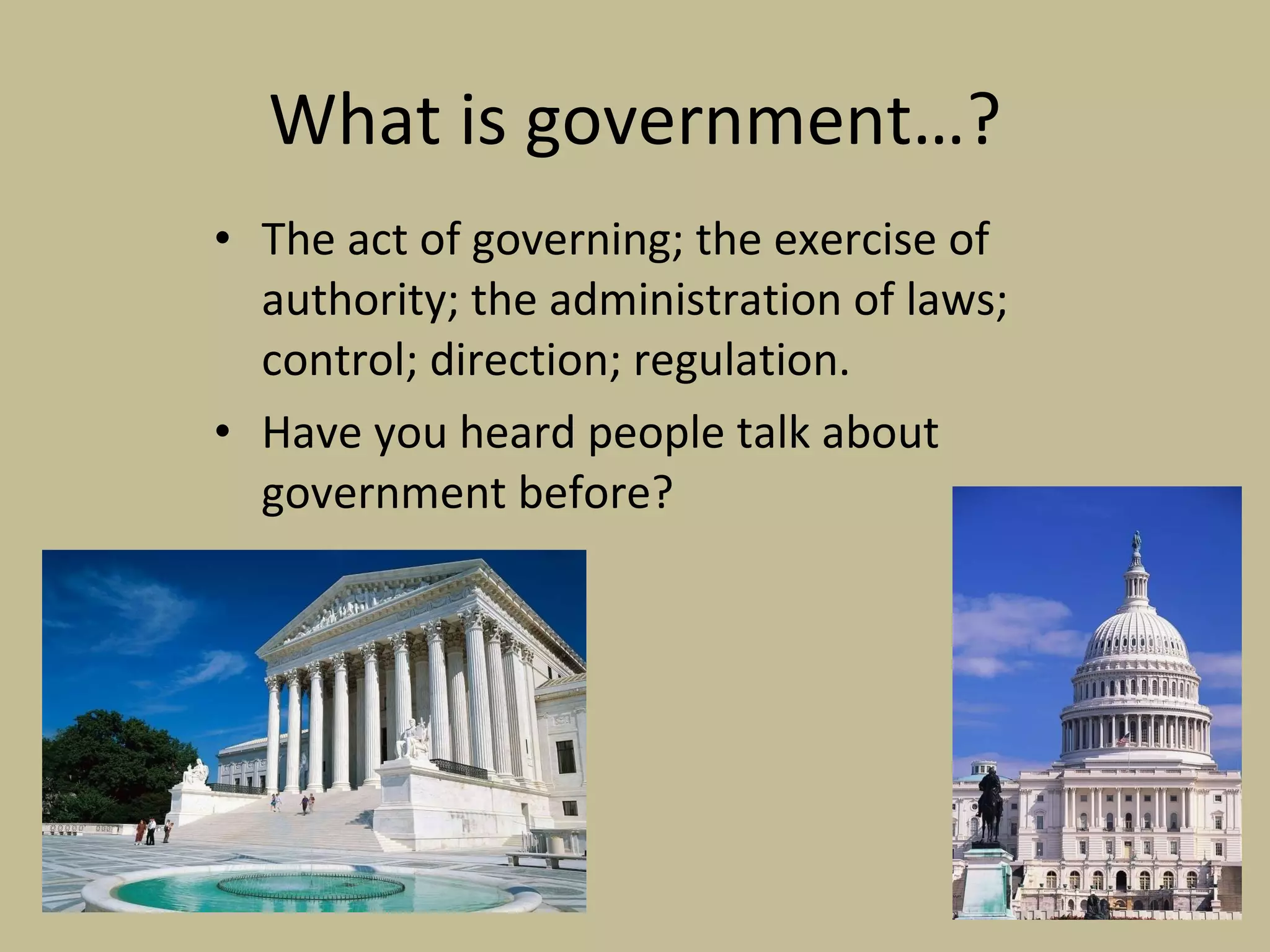What is government…? The act of governing; the exercise of authority; the administration of laws; control; direction; regulation. Have you heard people talk about government before? 