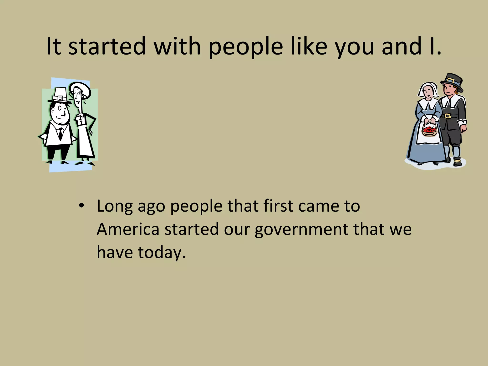 It started with people like you and I. Long ago people that first came to America started our government that we have today.  