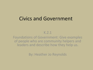 Civics and Government  K.2.1 Foundations of Government: Give examples of people who are community helpers and leaders and describe how they help us. By: Heather Jo Reynolds 