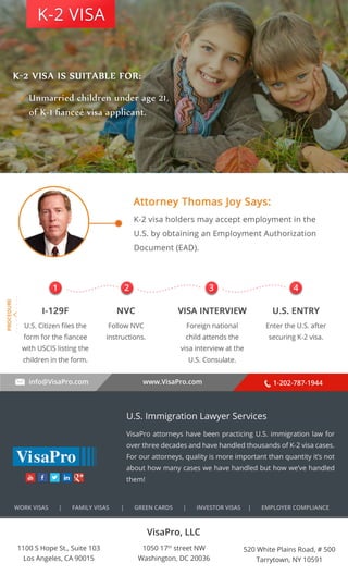 . . . . . . . . . . 
K-2 VISA 
1 2 3 4 
info@VisaPro.com www.VisaPro.com 1-202-787-1944 
VisaPro, LLC 
1050 17th street NW 
Washington, DC 20036 
520 White Plains Road, # 500 
Tarrytown, NY 10591 
1100 S Hope St., Suite 103 
Los Angeles, CA 90015 
U.S. Immigration Lawyer Services 
VisaPro attorneys have been practicing U.S. immigration law for 
over three decades and have handled thousands of K-2 visa cases. 
For our attorneys, quality is more important than quantity it’s not 
about how many cases we have handled but how we’ve handled 
them! 
WORK VISAS | FAMILY VISAS | GREEN CARDS | INVESTOR VISAS | EMPLOYER COMPLIANCE 
