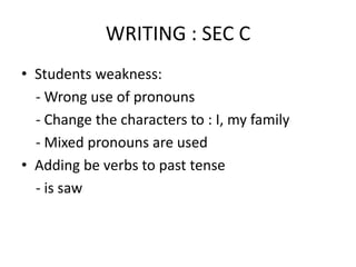 WRITING : SEC C
• Students weakness:
- Wrong use of pronouns
- Change the characters to : I, my family
- Mixed pronouns are used
• Adding be verbs to past tense
- is saw
 