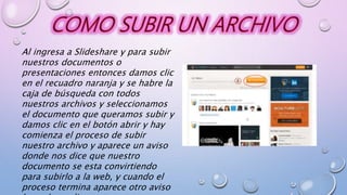 Al ingresa a Slideshare y para subir
nuestros documentos o
presentaciones entonces damos clic
en el recuadro naranja y se habre la
caja de búsqueda con todos
nuestros archivos y seleccionamos
el documento que queramos subir y
damos clic en el botón abrir y hay
comienza el proceso de subir
nuestro archivo y aparece un aviso
donde nos dice que nuestro
documento se esta convirtiendo
para subirlo a la web, y cuando el
proceso termina aparece otro aviso
 