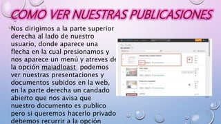 Nos dirigimos a la parte superior
derecha al lado de nuestro
usuario, donde aparece una
flecha en la cual presionamos y
nos aparece un menú y atreves de
la opción maiadloast podemos
ver nuestras presentaciones y
documentos subidos en la web,
en la parte derecha un candado
abierto que nos avisa que
nuestro documento es publico
pero si queremos hacerlo privado
debemos recurrir a la opción
 