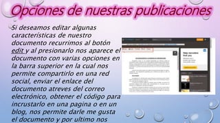Si deseamos editar algunas
características de nuestro
documento recurrimos al botón
edit y al presionarlo nos aparece el
documento con varias opciones en
la barra superior en la cual nos
permite compartirlo en una red
social, enviar el enlace del
documento atreves del correo
electrónico, obtener el código para
incrustarlo en una pagina o en un
blog, nos permite darle me gusta
el documento y por ultimo nos
 