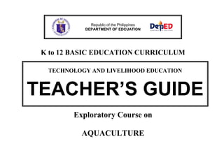Republic of the Philippines
DEPARTMENT OF EDCUATION

K to 12 BASIC EDUCATION CURRICULUM
TECHNOLOGY AND LIVELIHOOD EDUCATION

TEACHER’S GUIDE
Exploratory Course on
AQUACULTURE

 