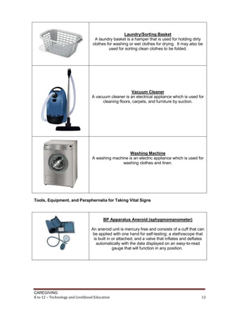 CAREGIVING
K to 12 – Technology and Livelihood Education 12
Laundry/Sorting Basket
A laundry basket is a hamper that is used for holding dirty
clothes for washing or wet clothes for drying. It may also be
used for sorting clean clothes to be folded.
Vacuum Cleaner
A vacuum cleaner is an electrical appliance which is used for
cleaning floors, carpets, and furniture by suction.
Washing Machine
A washing machine is an electric appliance which is used for
washing clothes and linen.
Tools, Equipment, and Paraphernalia for Taking Vital Signs
BP Apparatus Aneroid (sphygmomanometer)
An aneroid unit is mercury free and consists of a cuff that can
be applied with one hand for self-testing; a stethoscope that
is built in or attached; and a valve that inflates and deflates
automatically with the data displayed on an easy-to-read
gauge that will function in any position.
 