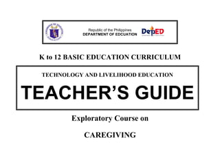 Republic of the Philippines 
DEPARTMENT OF EDCUATION 
K to 12 BASIC EDUCATION CURRICULUM 
TECHNOLOGY AND LIVELIHOOD EDUCATION 
TEACHER’S GUIDE 
Exploratory Course on 
CAREGIVING 
 