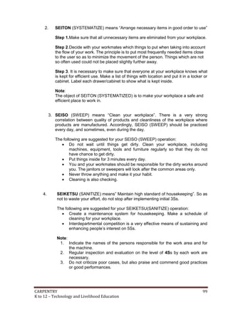 2.

SEITON (SYSTEMATIZE) means “Arrange necessary items in good order to use”
Step 1.Make sure that all unnecessary items are eliminated from your workplace.
Step 2.Decide with your workmates which things to put when taking into account
the flow of your work. The principle is to put most frequently needed items close
to the user so as to minimize the movement of the person. Things which are not
so often used could not be placed slightly further away.
Step 3. It is necessary to make sure that everyone at your workplace knows what
is kept for efficient use. Make a list of things with location and put it in a locker or
cabinet. Label each drawer/cabinet to show what is kept inside.
Note:
The object of SEITON (SYSTEMATIZED) is to make your workplace a safe and
efficient place to work in.

3. SEISO (SWEEP) means “Clean your workplace”. There is a very strong
correlation between quality of products and cleanliness of the workplace where
products are manufactured. Accordingly, SEISO (SWEEP) should be practiced
every day, and sometimes, even during the day.
The following are suggested for your SEISO (SWEEP) operation:
 Do not wait until things get dirty. Clean your workplace, including
machines, equipment, tools and furniture regularly so that they do not
have chance to get dirty.
 Put things inside for 3 minutes every day.
 You and your workmates should be responsible for the dirty works around
you. The janitors or sweepers will look after the common areas only.
 Never throw anything and make it your habit.
 Cleaning is also checking.
4.

SEIKETSU (SANITIZE) means” Maintain high standard of housekeeping”. So as
not to waste your effort, do not stop after implementing initial 3Ss.
The following are suggested for your SEIKETSU(SANITIZE) operation:
 Create a maintenance system for housekeeping. Make a schedule of
cleaning for your workplace.
 Interdepartmental competition is a very effective means of sustaining and
enhancing people’s interest on 5Ss.
Note:
1. Indicate the names of the persons responsible for the work area and for
the machine.
2. Regular inspection and evaluation on the level of 4Ss by each work are
necessary.
3. Do not criticize poor cases, but also praise and commend good practices
or good performances.

CARPENTRY
K to 12 – Technology and Livelihood Education

99

 