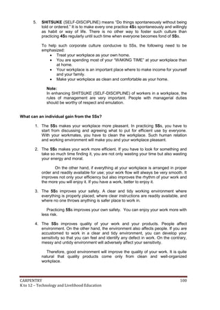 5.

SHITSUKE (SELF-DISCIPLINE) means “Do things spontaneously without being
told or ordered.” It is to make every one practice 4Ss spontaneously and willingly
as habit or way of life. There is no other way to foster such culture than
practicing 4Ss regularly until such time when everyone becomes fond of 5Ss.
To help such corporate culture conducive to 5Ss, the following need to be
emphasized:
 Treat your workplace as your own home.
 You are spending most of your “WAKING TIME” at your workplace than
at home.
 Your workplace is an important place where to make income for yourself
and your family.
 Make your workplace as clean and comfortable as your home.
Note:
In enhancing SHITSUKE (SELF-DISCIPLINE) of workers in a workplace, the
rules of management are very important. People with managerial duties
should be worthy of respect and emulation.

What can an individual gain from the 5Ss?
1. The 5Ss makes your workplace more pleasant. In practicing 5Ss, you have to
start from discussing and agreeing what to put for efficient use by everyone.
With your workmates, you have to clean the workplace. Such human relation
and working environment will make you and your workplace pleasant.
2. The 5Ss makes your work more efficient. If you have to look for something and
take so much time finding it, you are not only wasting your time but also wasting
your energy and moral.
On the other hand, if everything at your workplace is arranged in proper
order and readily available for use; your work flow will always be very smooth. It
improves not only your efficiency but also improves the rhythm of your work and
the more you will enjoy it. If you have a work, better to enjoy it.
3. The 5Ss improves your safety. A clear and tidy working environment where
everything is properly placed, where clear instructions are readily available, and
where no one throws anything is safer place to work in.
Practicing 5Ss improves your own safety. You can enjoy your work more with
less risk.
4. The 5Ss improves quality of your work and your products. People affect
environment. On the other hand, the environment also affects people. If you are
accustomed to work in a clear and tidy environment, you can develop your
sensitivity so that you can feel and identify any defect in work. On the contrary,
messy and untidy environment will adversely affect your sensitivity.
Therefore, good environment will improve the quality of your work. It is quite
natural that quality products come only from clean and well-organized
workplace.

CARPENTRY
K to 12 – Technology and Livelihood Education

100

 