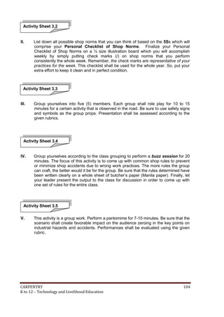 Activity Sheet 3.2

II.

List down all possible shop norms that you can think of based on the 5Ss which will
comprise your Personal Checklist of Shop Norms. Finalize your Personal
Checklist of Shop Norms on a ¼ size illustration board which you will accomplish
weekly by simply putting check marks (/) on shop norms that you perform
consistently the whole week. Remember, the check marks are representative of your
practices for the week. This checklist shall be used for the whole year. So, put your
extra effort to keep it clean and in perfect condition.

Activity Sheet 3.3

III.

Group yourselves into five (5) members. Each group shall role play for 10 to 15
minutes for a certain activity that is observed in the road. Be sure to use safety signs
and symbols as the group props. Presentation shall be assessed according to the
given rubrics.

Activity Sheet 3.4

IV.

Group yourselves according to the class grouping to perform a buzz session for 20
minutes. The focus of this activity is to come up with common shop rules to prevent
or minimize shop accidents due to wrong work practices. The more rules the group
can craft, the better would it be for the group. Be sure that the rules determined have
been written clearly on a whole sheet of butcher’s paper (Manila paper). Finally, let
your leader present the output to the class for discussion in order to come up with
one set of rules for the entire class.

Activity Sheet 3.5
V.

This activity is a group work. Perform a pantomime for 7-10 minutes. Be sure that the
scenario shall create favorable impact on the audience zeroing in the key points on
industrial hazards and accidents. Performances shall be evaluated using the given
rubric.

CARPENTRY
K to 12 – Technology and Livelihood Education

104

 