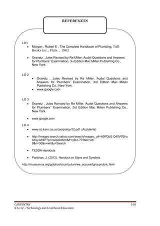 REFERENCES

LO1




LO 2

Morgan , Robert E , The Complete Handbook of Plumbing, TAB
Books Inc., Phils. , 1962
Oravetz , Jules Revised by Re Miller, Audel Questions and Answers
for Plumbers‟ Examination, 3rd Edition Mac Millan Publishing Co.,
New York.




LO 3



LO 4


Oravetz , Jules Revised by Re Miller, Audel Questions and
Answers for Plumbers‟ Examination, 3rd Edition Mac Millan
Publishing Co., New York.
www.google.com

Oravetz , Jules Revised by Re Miller, Audel Questions and Answers
for Plumbers‟ Examination, 3rd Edition Mac Millan Publishing Co.,
New York.
www.google.com

www.co.kern.ca.us/cao/policy/12.pdf (Accidents)



http://images.search.yahoo.com/search/images;_ylt=A0PDoS.Q40VP2ho
AbxyJzbkF?p=cooperation&fr=yfp-t-701&ei=utf8&n=30&x=wrt&y=Search



TESDA Handouts



Pardinas, J. (2012). Handout on Signs and Symbols.

http://museumca.org/goldrush/curriculum/we_accuse/tgrouprubric.html

CARPENTRY
K to 12 – Technology and Livelihood Education

108

 