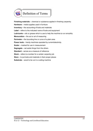 Definition of Terms
Finishing materials – chemical or substance applied in finishing carpentry
Hardware – metal supplies used in furniture
Inventory – the accounting of tools and materials
Label – refers to the indicated name of tools and equipment
Lubricants – oils or grease which is use to help the machine to run smoothly
Mensuration – the act or art of measuring
Perimeter – the bounding line or curve of a plain area
Power tools – handy machines operated by current/electricity
Scaler – marked for use in measurement
Segregate – set aside things from the others
Standard – serves as a measure of reference
Stock – refers to a lumber for a certain carpentry job
Store – to put tools and materials in their proper places
Substrate – wood to be cut in a cutting machine

CARPENTRY
K to 12 – Technology and Livelihood Education

25

 
