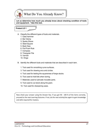 What Do You Already Know?
Let us determine how much you already know about checking condition of tools
and equipment. Take this test.
Pretest LO 1
A. Classify the different types of tools and materials.
1. Claw hammer
2. Bar Clamp
3. Spoke Shave
4. Steel Square
5. Back Saw
6. Pull Push Rule
7. Compass
8. Triangular File
9. Varnish
10. Hinge
B. Identify the different tools and materials that are described in each item.
1. Tool used for smoothing curve surfaces.
3. Tool used for drawing arcs and circles.
4. Tool used for testing the squareness of large stocks.
6. Tool used to hold bits when boring.
7. Materials used to lubricate movable parts.
9. Tool used to cut stock along the grain.
10. Tool used for sharpening saws.

Now check your answer using the Answer Key. If you got 90 - 100 % of the items correctly,
proceed to the next Learning Outcome. If not, do the next activity/ties again to gain knowledge
and skills required for mastery.

CARPENTRY
K to 12 – Technology and Livelihood Education

27

 