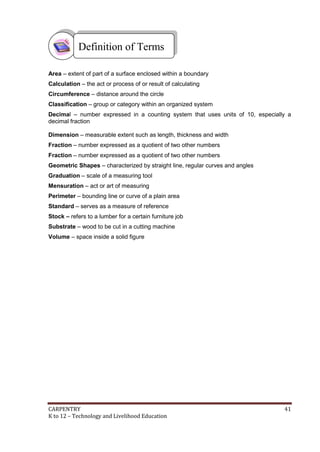 Definition of Terms
Area – extent of part of a surface enclosed within a boundary
Calculation – the act or process of or result of calculating
Circumference – distance around the circle
Classification – group or category within an organized system
Decimal – number expressed in a counting system that uses units of 10, especially a
decimal fraction
Dimension – measurable extent such as length, thickness and width
Fraction – number expressed as a quotient of two other numbers
Fraction – number expressed as a quotient of two other numbers
Geometric Shapes – characterized by straight line, regular curves and angles
Graduation – scale of a measuring tool
Mensuration – act or art of measuring
Perimeter – bounding line or curve of a plain area
Standard – serves as a measure of reference
Stock – refers to a lumber for a certain furniture job
Substrate – wood to be cut in a cutting machine
Volume – space inside a solid figure

CARPENTRY
K to 12 – Technology and Livelihood Education

41

 