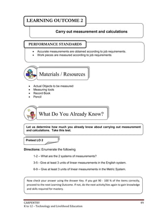 LEARNING OUTCOME 2
Carry out measurement and calculations
PERFORMANCE STANDARDS



Accurate measurements are obtained according to job requirements.
Work pieces are measured according to job requirements

Materials / Resources





Actual Objects to be measured
Measuring tools
Record Book
Pencil

What Do You Already Know?
Let us determine how much you already know about carrying out measurement
and calculations. Take this test.
Pretest LO 2

Directions: Enumerate the following
1-2 – What are the 2 systems of measurements?
3-5 - Give at least 3 units of linear measurements in the English system.
6-9 – Give at least 3 units of linear measurements in the Metric System.

Now check your answer using the Answer Key. If you got 90 - 100 % of the items correctly,
proceed to the next Learning Outcome. If not, do the next activity/ties again to gain knowledge
and skills required for mastery.

CARPENTRY
K to 12 – Technology and Livelihood Education

49

 
