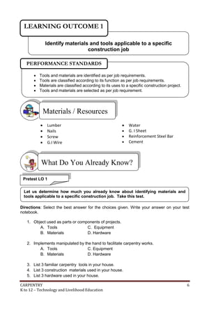 LEARNING OUTCOME 1
Identify materials and tools applicable to a specific
construction job
PERFORMANCE STANDARDS





Tools and materials are identified as per job requirements.
Tools are classified according to its function as per job requirements.
Materials are classified according to its uses to a specific construction project.
Tools and materials are selected as per job requirement.

Materials / Resources





Lumber
Nails
Screw
G.I Wire






Water
G. I Sheet
Reinforcement Steel Bar
Cement

What Do You Already Know?
Pretest LO 1
Let us determine how much you already know about identifying materials and
tools applicable to a specific construction job. Take this test.
Directions: Select the best answer for the choices given. Write your answer on your test
notebook.
1. Object used as parts or components of projects.
A. Tools
C. Equipment
B. Materials
D. Hardware
2. Implements manipulated by the hand to facilitate carpentry works.
A. Tools
C. Equipment
B. Materials
D. Hardware
3. List 3 familiar carpentry tools in your house.
4. List 3 construction materials used in your house.
5. List 3 hardware used in your house.
CARPENTRY
K to 12 – Technology and Livelihood Education

6

 