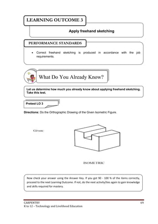 LEARNING OUTCOME 3
Apply freehand sketching
PERFORMANCE STANDARDS


Correct freehand sketching is produced in accordance with the job
requirements.

What Do You Already Know?
Let us determine how much you already know about applying freehand sketching.
Take this test.

Pretest LO 3
Directions: Do the Orthographic Drawing of the Given Isometric Figure.

Now check your answer using the Answer Key. If you got 90 - 100 % of the items correctly,
proceed to the next Learning Outcome. If not, do the next activity/ties again to gain knowledge
and skills required for mastery.

CARPENTRY
K to 12 – Technology and Livelihood Education

69

 