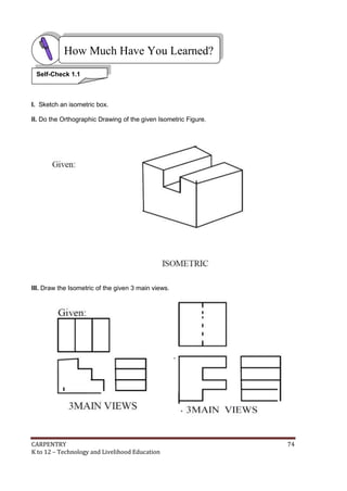 How Much Have You Learned?
Self-Check 1.1

I. Sketch an isometric box.
II. Do the Orthographic Drawing of the given Isometric Figure.

III. Draw the Isometric of the given 3 main views.

CARPENTRY
K to 12 – Technology and Livelihood Education

74

 