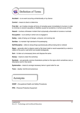 Definition of Terms
Accident – is an event occurring unintentionally or by chance
Control – means to direct or determine
First Aid – as it implies includes all forms of remedies given immediately to humans in order
to minimize or prevent casualties or fatalities caused by accidents or normal course of time
Hazard – involves unforeseen incident that is physically unfavorable to humans or animals
Occupation – is an activity in which one is engaged in
Safety – state of being out of danger, uninjured, not involving risk
Sanitize – to maintain high standard of housekeeping
Self-Discipline – refers to doing things spontaneously without being told or ordered
Signs – generally refer to objects made by flat sheet metal or wood suspended by a stand or
nailed on the post or wall which are located strategically
Sort – to take out unnecessary items and dispose the same
Sweep – means to clean the workshop
Symbols – are generally common illustrations printed on the signs which sometimes carry a
descriptive word or few words
Systematize – means to arrange necessary items in good order for use
Toxic – deadly, harmful and poisonous

Acronyms
OHSP – Occupational Health and Safety Procedures
PPE – Personal Protective Equipment

CARPENTRY
K to 12 – Technology and Livelihood Education

77

 