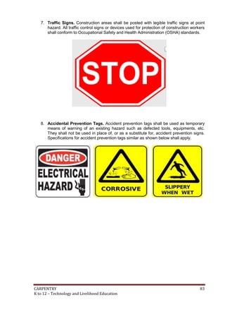 7. Traffic Signs. Construction areas shall be posted with legible traffic signs at point
hazard. All traffic control signs or devices used for protection of construction workers
shall conform to Occupational Safety and Health Administration (OSHA) standards.

8. Accidental Prevention Tags. Accident prevention tags shall be used as temporary
means of warning of an existing hazard such as defected tools, equipments, etc.
They shall not be used in place of, or as a substitute for, accident prevention signs.
Specifications for accident prevention tags similar as shown below shall apply.

CARPENTRY
K to 12 – Technology and Livelihood Education

83

 