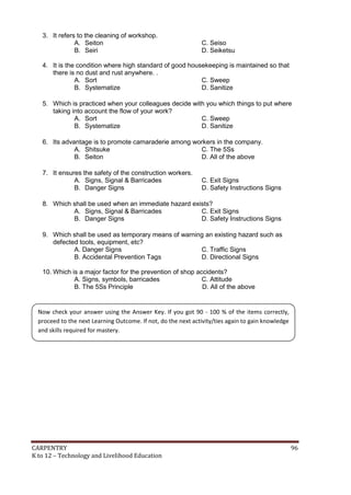 3. It refers to the cleaning of workshop.
A. Seiton
B. Seiri

C. Seiso
D. Seiketsu

4. It is the condition where high standard of good housekeeping is maintained so that
there is no dust and rust anywhere. .
A. Sort
C. Sweep
B. Systematize
D. Sanitize
5. Which is practiced when your colleagues decide with you which things to put where
taking into account the flow of your work?
A. Sort
C. Sweep
B. Systematize
D. Sanitize
6. Its advantage is to promote camaraderie among workers in the company.
A. Shitsuke
C. The 5Ss
B. Seiton
D. All of the above
7. It ensures the safety of the construction workers.
A. Signs, Signal & Barricades
B. Danger Signs

C. Exit Signs
D. Safety Instructions Signs

8. Which shall be used when an immediate hazard exists?
A. Signs, Signal & Barricades
C. Exit Signs
B. Danger Signs
D. Safety Instructions Signs
9. Which shall be used as temporary means of warning an existing hazard such as
defected tools, equipment, etc?
A. Danger Signs
C. Traffic Signs
B. Accidental Prevention Tags
D. Directional Signs
10. Which is a major factor for the prevention of shop accidents?
A. Signs, symbols, barricades
C. Attitude
B. The 5Ss Principle
D. All of the above

Now check your answer using the Answer Key. If you got 90 - 100 % of the items correctly,
proceed to the next Learning Outcome. If not, do the next activity/ties again to gain knowledge
and skills required for mastery.

CARPENTRY
K to 12 – Technology and Livelihood Education

96

 