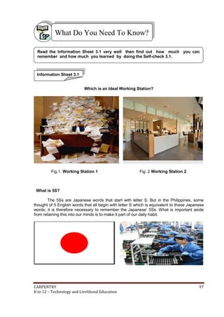 What Do You Need To Know?
Read the Information Sheet 3.1 very well then find out how much you can
remember and how much you learned by doing the Self-check 3.1.

Information Sheet 3.1
Which is an Ideal Working Station?

Fig.1. Working Station 1

Fig. 2 Working Station 2

What is 5S?
The 5Ss are Japanese words that start with letter S. But in the Philippines, some
thought of 5 English words that all begin with letter S which is equivalent to these Japanese
words; it is therefore necessary to remember the Japanese’ 5Ss. What is important aside
from retaining this into our minds is to make it part of our daily habit.

CARPENTRY
K to 12 – Technology and Livelihood Education

97

 