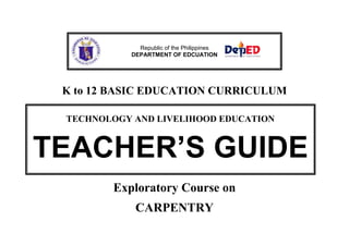 Republic of the Philippines
DEPARTMENT OF EDCUATION

K to 12 BASIC EDUCATION CURRICULUM
TECHNOLOGY AND LIVELIHOOD EDUCATION

TEACHER’S GUIDE
Exploratory Course on
CARPENTRY

 