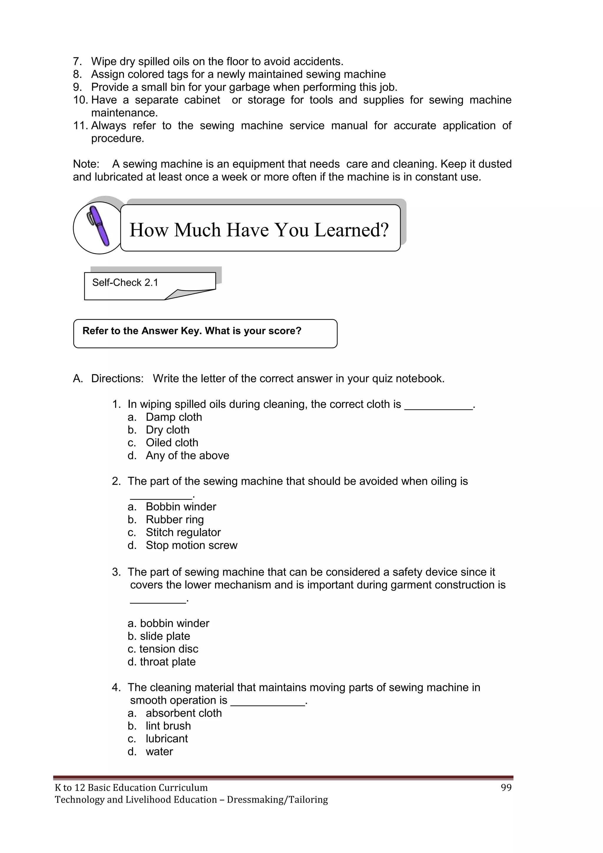 7. Wipe dry spilled oils on the floor to avoid accidents.
8. Assign colored tags for a newly maintained sewing machine
9. Provide a small bin for your garbage when performing this job.
10. Have a separate cabinet or storage for tools and supplies for sewing machine
maintenance.
11. Always refer to the sewing machine service manual for accurate application of
procedure.
Note: A sewing machine is an equipment that needs care and cleaning. Keep it dusted
and lubricated at least once a week or more often if the machine is in constant use.

How Much Have You Learned?
Self-Check 2.1

Refer to the Answer Key. What is your score?

A. Directions: Write the letter of the correct answer in your quiz notebook.
1. In wiping spilled oils during cleaning, the correct cloth is ___________.
a. Damp cloth
b. Dry cloth
c. Oiled cloth
d. Any of the above
2. The part of the sewing machine that should be avoided when oiling is
__________.
a. Bobbin winder
b. Rubber ring
c. Stitch regulator
d. Stop motion screw
3. The part of sewing machine that can be considered a safety device since it
covers the lower mechanism and is important during garment construction is
_________.
a. bobbin winder
b. slide plate
c. tension disc
d. throat plate
4. The cleaning material that maintains moving parts of sewing machine in
smooth operation is ____________.
a. absorbent cloth
b. lint brush
c. lubricant
d. water
K to 12 Basic Education Curriculum
Technology and Livelihood Education – Dressmaking/Tailoring

99

 