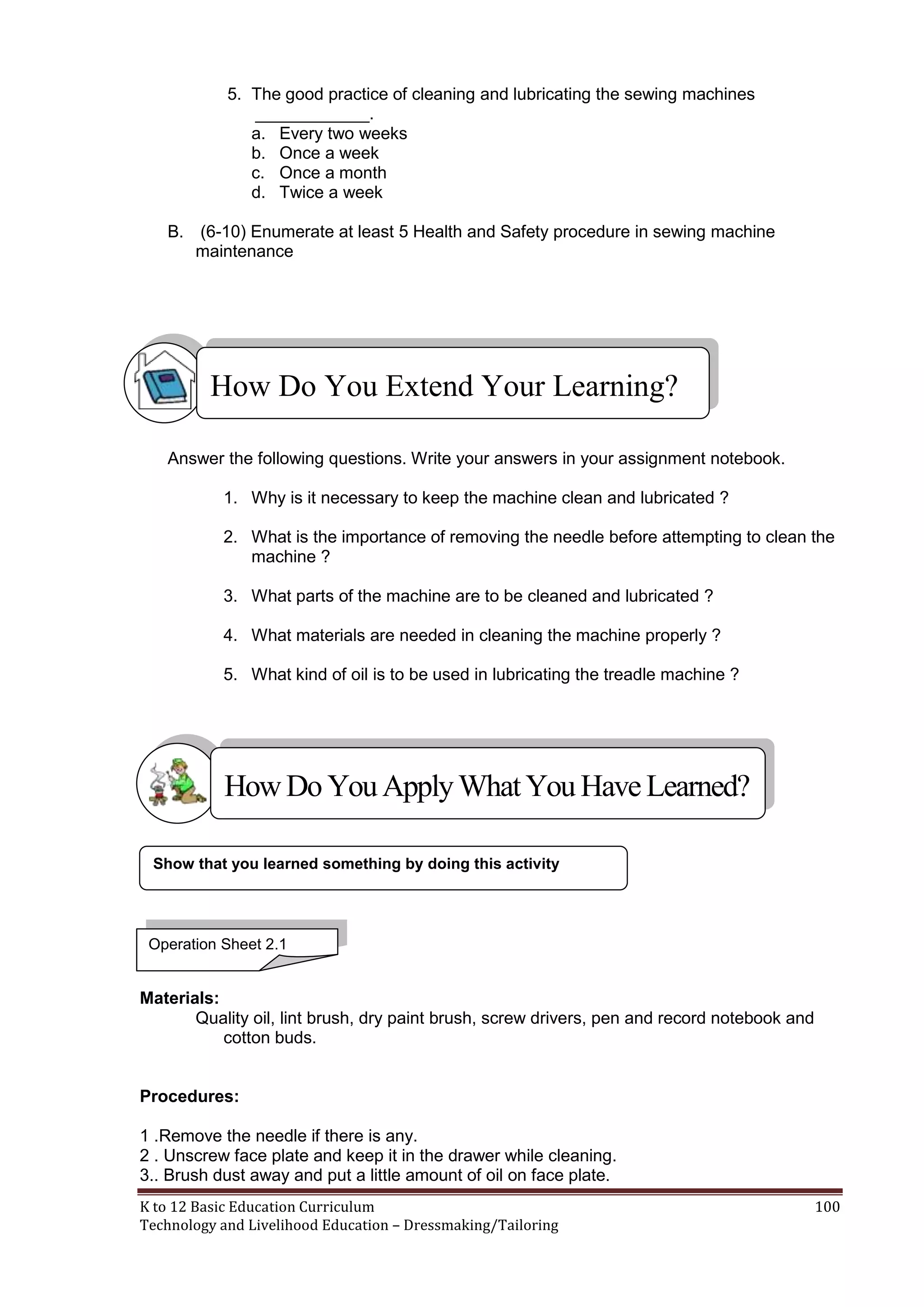 5. The good practice of cleaning and lubricating the sewing machines
____________.
a. Every two weeks
b. Once a week
c. Once a month
d. Twice a week
B. (6-10) Enumerate at least 5 Health and Safety procedure in sewing machine
maintenance

How Do You Extend Your Learning?
Answer the following questions. Write your answers in your assignment notebook.
1. Why is it necessary to keep the machine clean and lubricated ?
2. What is the importance of removing the needle before attempting to clean the
machine ?
3. What parts of the machine are to be cleaned and lubricated ?
4. What materials are needed in cleaning the machine properly ?
5. What kind of oil is to be used in lubricating the treadle machine ?

How Do You Apply What You Have Learned?
Show that you learned something by doing this activity

Operation Sheet 2.1

Materials:
Quality oil, lint brush, dry paint brush, screw drivers, pen and record notebook and
cotton buds.

Procedures:
1 .Remove the needle if there is any.
2 . Unscrew face plate and keep it in the drawer while cleaning.
3.. Brush dust away and put a little amount of oil on face plate.
K to 12 Basic Education Curriculum
Technology and Livelihood Education – Dressmaking/Tailoring

100

 