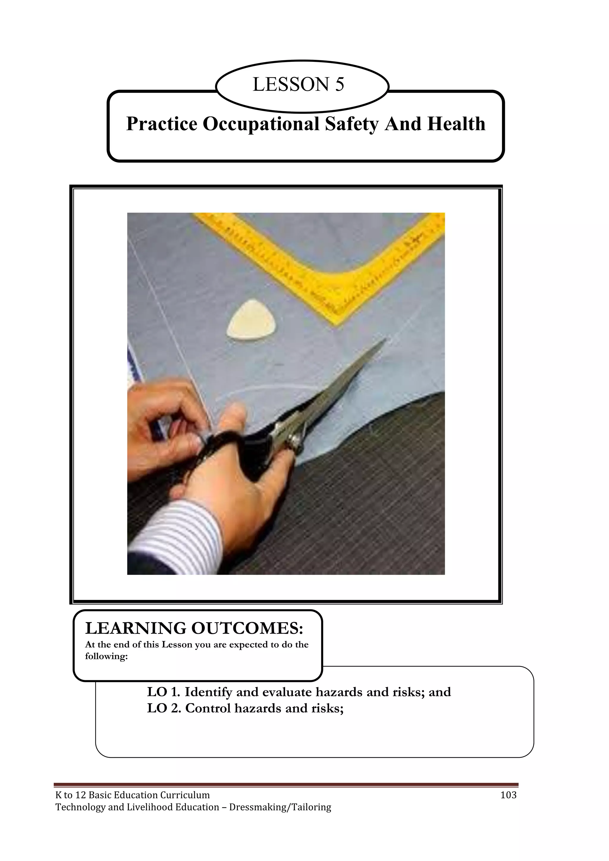 LESSON 5
Practice Occupational Safety And Health

LEARNING OUTCOMES:
At the end of this Lesson you are expected to do the
following:

LO 1. Identify and evaluate hazards and risks; and
LO 2. Control hazards and risks;

K to 12 Basic Education Curriculum
Technology and Livelihood Education – Dressmaking/Tailoring

103

 