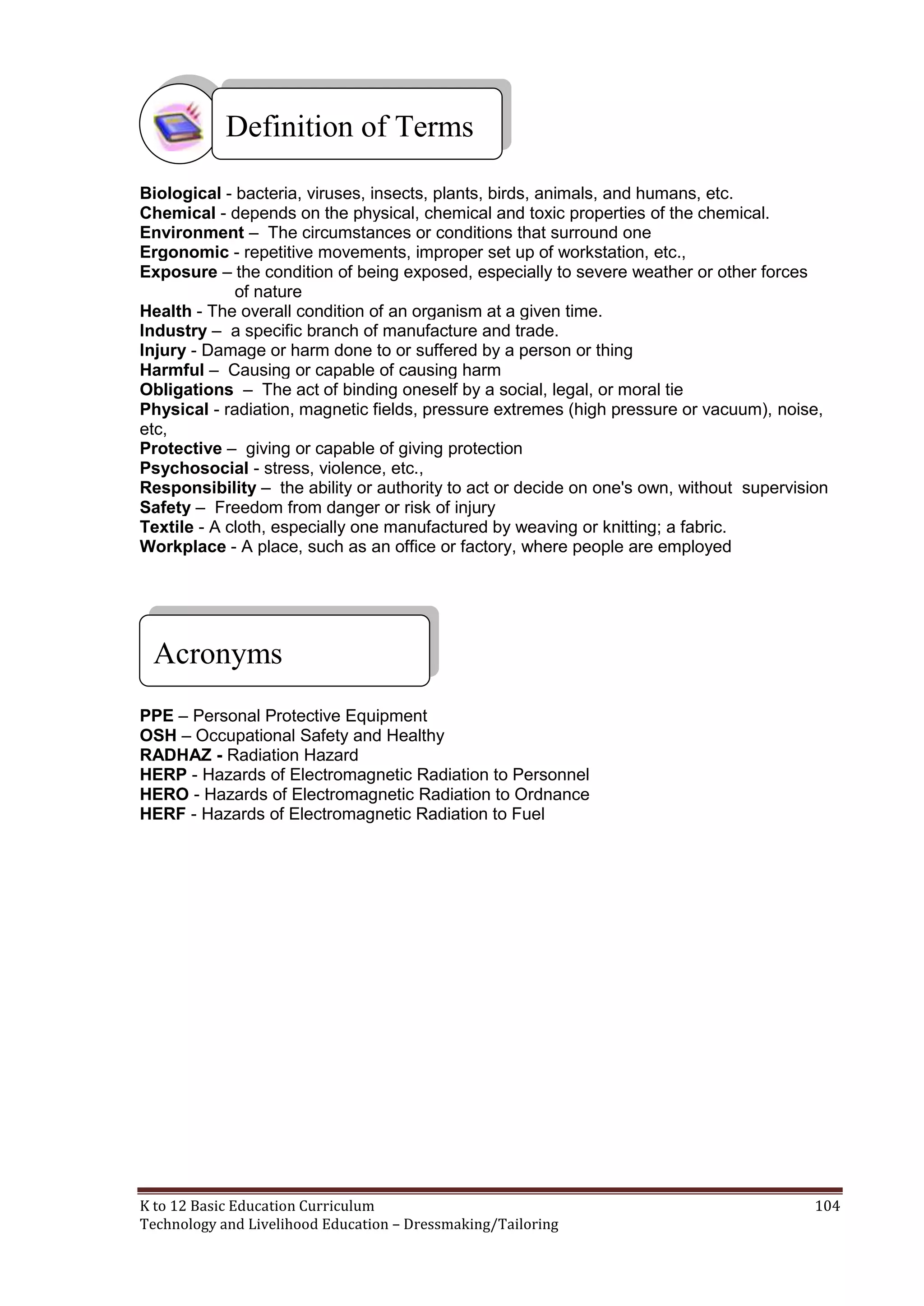 Definition of Terms
Biological - bacteria, viruses, insects, plants, birds, animals, and humans, etc.
Chemical - depends on the physical, chemical and toxic properties of the chemical.
Environment – The circumstances or conditions that surround one
Ergonomic - repetitive movements, improper set up of workstation, etc.,
Exposure – the condition of being exposed, especially to severe weather or other forces
of nature
Health - The overall condition of an organism at a given time.
Industry – a specific branch of manufacture and trade.
Injury - Damage or harm done to or suffered by a person or thing
Harmful – Causing or capable of causing harm
Obligations – The act of binding oneself by a social, legal, or moral tie
Physical - radiation, magnetic fields, pressure extremes (high pressure or vacuum), noise,
etc,
Protective – giving or capable of giving protection
Psychosocial - stress, violence, etc.,
Responsibility – the ability or authority to act or decide on one's own, without supervision
Safety – Freedom from danger or risk of injury
Textile - A cloth, especially one manufactured by weaving or knitting; a fabric.
Workplace - A place, such as an office or factory, where people are employed

Acronyms
PPE – Personal Protective Equipment
OSH – Occupational Safety and Healthy
RADHAZ - Radiation Hazard
HERP - Hazards of Electromagnetic Radiation to Personnel
HERO - Hazards of Electromagnetic Radiation to Ordnance
HERF - Hazards of Electromagnetic Radiation to Fuel

K to 12 Basic Education Curriculum
Technology and Livelihood Education – Dressmaking/Tailoring

104

 