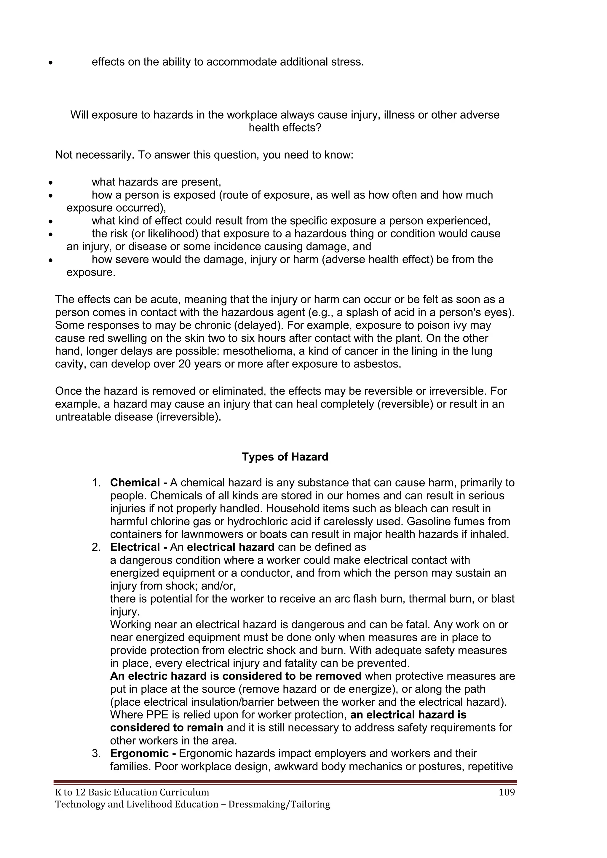 

effects on the ability to accommodate additional stress.

Will exposure to hazards in the workplace always cause injury, illness or other adverse
health effects?
Not necessarily. To answer this question, you need to know:






what hazards are present,
how a person is exposed (route of exposure, as well as how often and how much
exposure occurred),
what kind of effect could result from the specific exposure a person experienced,
the risk (or likelihood) that exposure to a hazardous thing or condition would cause
an injury, or disease or some incidence causing damage, and
how severe would the damage, injury or harm (adverse health effect) be from the
exposure.
The effects can be acute, meaning that the injury or harm can occur or be felt as soon as a
person comes in contact with the hazardous agent (e.g., a splash of acid in a person's eyes).
Some responses to may be chronic (delayed). For example, exposure to poison ivy may
cause red swelling on the skin two to six hours after contact with the plant. On the other
hand, longer delays are possible: mesothelioma, a kind of cancer in the lining in the lung
cavity, can develop over 20 years or more after exposure to asbestos.
Once the hazard is removed or eliminated, the effects may be reversible or irreversible. For
example, a hazard may cause an injury that can heal completely (reversible) or result in an
untreatable disease (irreversible).

Types of Hazard
1. Chemical - A chemical hazard is any substance that can cause harm, primarily to
people. Chemicals of all kinds are stored in our homes and can result in serious
injuries if not properly handled. Household items such as bleach can result in
harmful chlorine gas or hydrochloric acid if carelessly used. Gasoline fumes from
containers for lawnmowers or boats can result in major health hazards if inhaled.
2. Electrical - An electrical hazard can be defined as
a dangerous condition where a worker could make electrical contact with
energized equipment or a conductor, and from which the person may sustain an
injury from shock; and/or,
there is potential for the worker to receive an arc flash burn, thermal burn, or blast
injury.
Working near an electrical hazard is dangerous and can be fatal. Any work on or
near energized equipment must be done only when measures are in place to
provide protection from electric shock and burn. With adequate safety measures
in place, every electrical injury and fatality can be prevented.
An electric hazard is considered to be removed when protective measures are
put in place at the source (remove hazard or de energize), or along the path
(place electrical insulation/barrier between the worker and the electrical hazard).
Where PPE is relied upon for worker protection, an electrical hazard is
considered to remain and it is still necessary to address safety requirements for
other workers in the area.
3. Ergonomic - Ergonomic hazards impact employers and workers and their
families. Poor workplace design, awkward body mechanics or postures, repetitive
K to 12 Basic Education Curriculum
Technology and Livelihood Education – Dressmaking/Tailoring

109

 