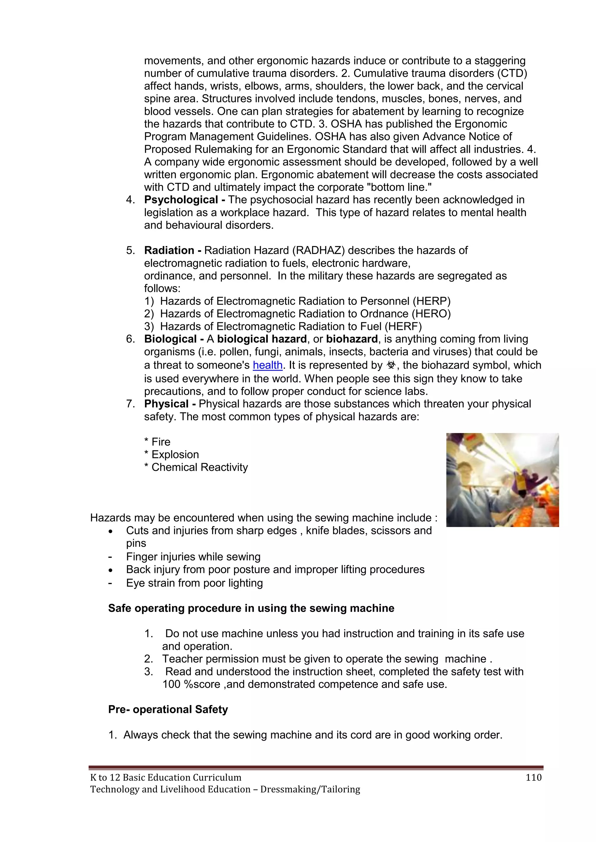 movements, and other ergonomic hazards induce or contribute to a staggering
number of cumulative trauma disorders. 2. Cumulative trauma disorders (CTD)
affect hands, wrists, elbows, arms, shoulders, the lower back, and the cervical
spine area. Structures involved include tendons, muscles, bones, nerves, and
blood vessels. One can plan strategies for abatement by learning to recognize
the hazards that contribute to CTD. 3. OSHA has published the Ergonomic
Program Management Guidelines. OSHA has also given Advance Notice of
Proposed Rulemaking for an Ergonomic Standard that will affect all industries. 4.
A company wide ergonomic assessment should be developed, followed by a well
written ergonomic plan. Ergonomic abatement will decrease the costs associated
with CTD and ultimately impact the corporate "bottom line."
4. Psychological - The psychosocial hazard has recently been acknowledged in
legislation as a workplace hazard. This type of hazard relates to mental health
and behavioural disorders.
5. Radiation - Radiation Hazard (RADHAZ) describes the hazards of
electromagnetic radiation to fuels, electronic hardware,
ordinance, and personnel. In the military these hazards are segregated as
follows:
1) Hazards of Electromagnetic Radiation to Personnel (HERP)
2) Hazards of Electromagnetic Radiation to Ordnance (HERO)
3) Hazards of Electromagnetic Radiation to Fuel (HERF)
6. Biological - A biological hazard, or biohazard, is anything coming from living
organisms (i.e. pollen, fungi, animals, insects, bacteria and viruses) that could be
a threat to someone's health. It is represented by ☣, the biohazard symbol, which
is used everywhere in the world. When people see this sign they know to take
precautions, and to follow proper conduct for science labs.
7. Physical - Physical hazards are those substances which threaten your physical
safety. The most common types of physical hazards are:
* Fire
* Explosion
* Chemical Reactivity

Hazards may be encountered when using the sewing machine include :
 Cuts and injuries from sharp edges , knife blades, scissors and
pins
- Finger injuries while sewing
 Back injury from poor posture and improper lifting procedures
- Eye strain from poor lighting
Safe operating procedure in using the sewing machine
1.

Do not use machine unless you had instruction and training in its safe use
and operation.
2. Teacher permission must be given to operate the sewing machine .
3. Read and understood the instruction sheet, completed the safety test with
100 %score ,and demonstrated competence and safe use.
Pre- operational Safety
1. Always check that the sewing machine and its cord are in good working order.

K to 12 Basic Education Curriculum
Technology and Livelihood Education – Dressmaking/Tailoring

110

 