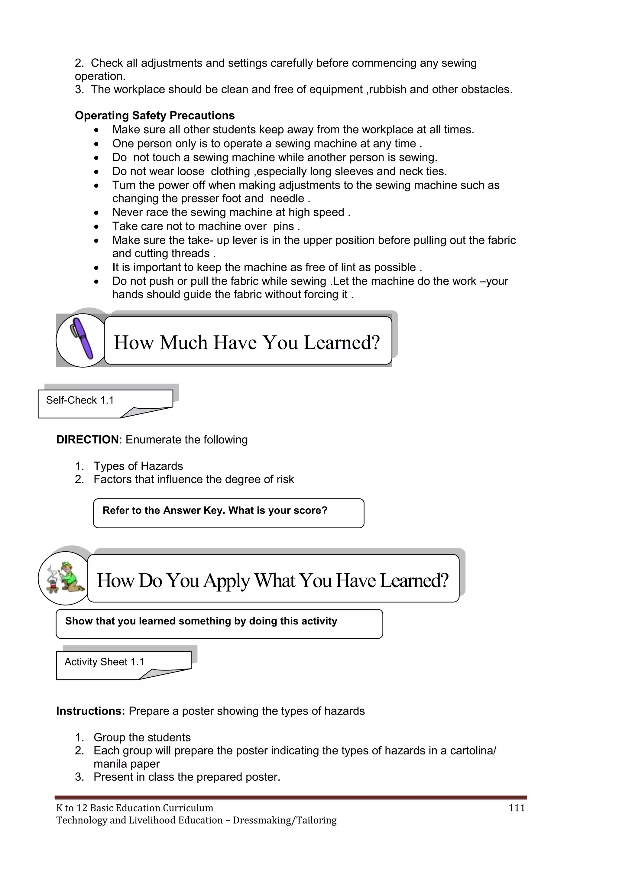 2. Check all adjustments and settings carefully before commencing any sewing
operation.
3. The workplace should be clean and free of equipment ,rubbish and other obstacles.
Operating Safety Precautions
 Make sure all other students keep away from the workplace at all times.
 One person only is to operate a sewing machine at any time .
 Do not touch a sewing machine while another person is sewing.
 Do not wear loose clothing ,especially long sleeves and neck ties.
 Turn the power off when making adjustments to the sewing machine such as
changing the presser foot and needle .
 Never race the sewing machine at high speed .
 Take care not to machine over pins .
 Make sure the take- up lever is in the upper position before pulling out the fabric
and cutting threads .
 It is important to keep the machine as free of lint as possible .
 Do not push or pull the fabric while sewing .Let the machine do the work –your
hands should guide the fabric without forcing it .

How Much Have You Learned?
Self-Check 1.1

DIRECTION: Enumerate the following
1. Types of Hazards
2. Factors that influence the degree of risk
Refer to the Answer Key. What is your score?

How Do You Apply What You Have Learned?
Show that you learned something by doing this activity

Activity Sheet 1.1

Instructions: Prepare a poster showing the types of hazards
1. Group the students
2. Each group will prepare the poster indicating the types of hazards in a cartolina/
manila paper
3. Present in class the prepared poster.
K to 12 Basic Education Curriculum
Technology and Livelihood Education – Dressmaking/Tailoring

111

 
