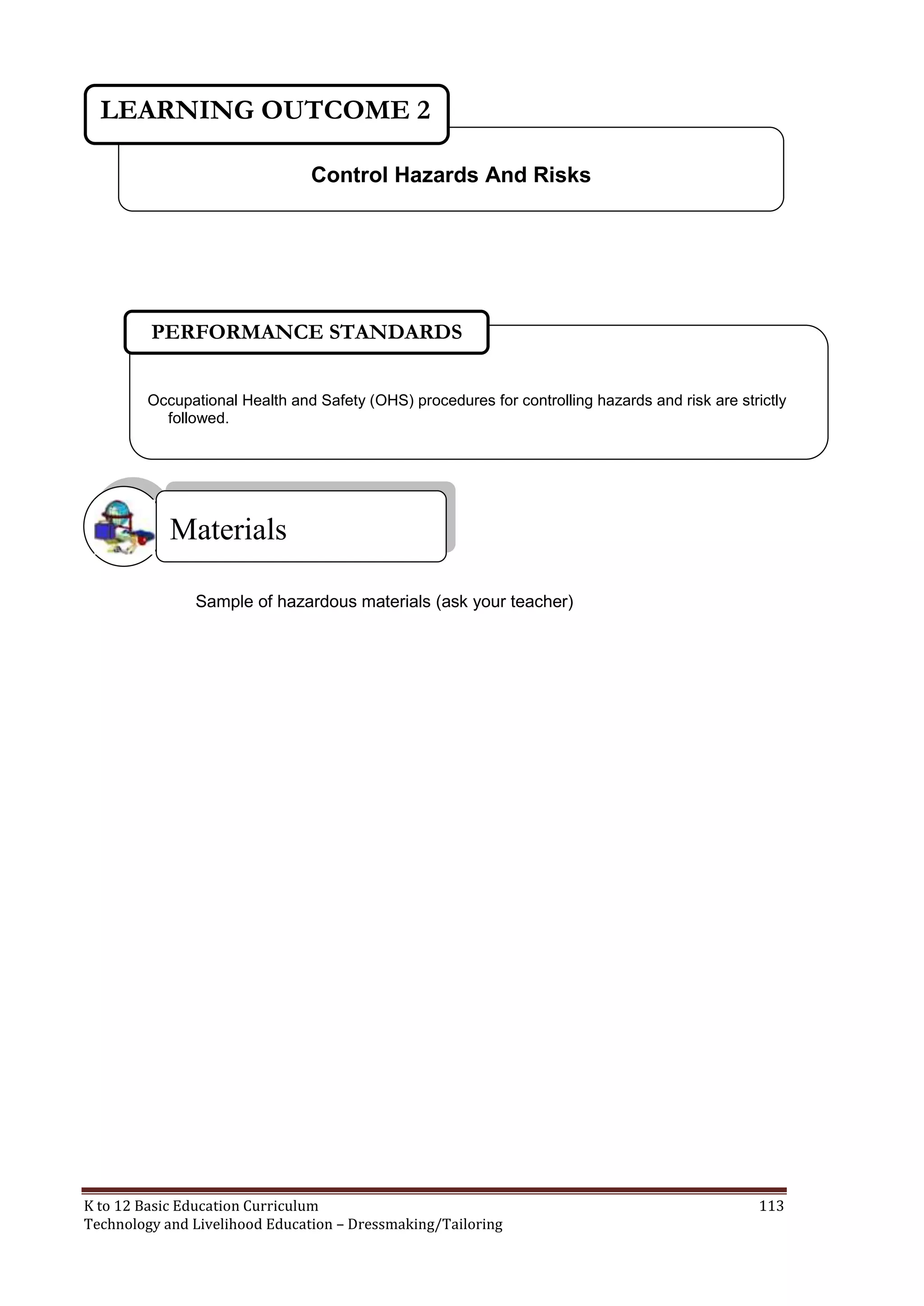 LEARNING OUTCOME 2
Control Hazards And Risks

PERFORMANCE STANDARDS
Occupational Health and Safety (OHS) procedures for controlling hazards and risk are strictly
followed.

Materials
Sample of hazardous materials (ask your teacher)

K to 12 Basic Education Curriculum
Technology and Livelihood Education – Dressmaking/Tailoring

113

 