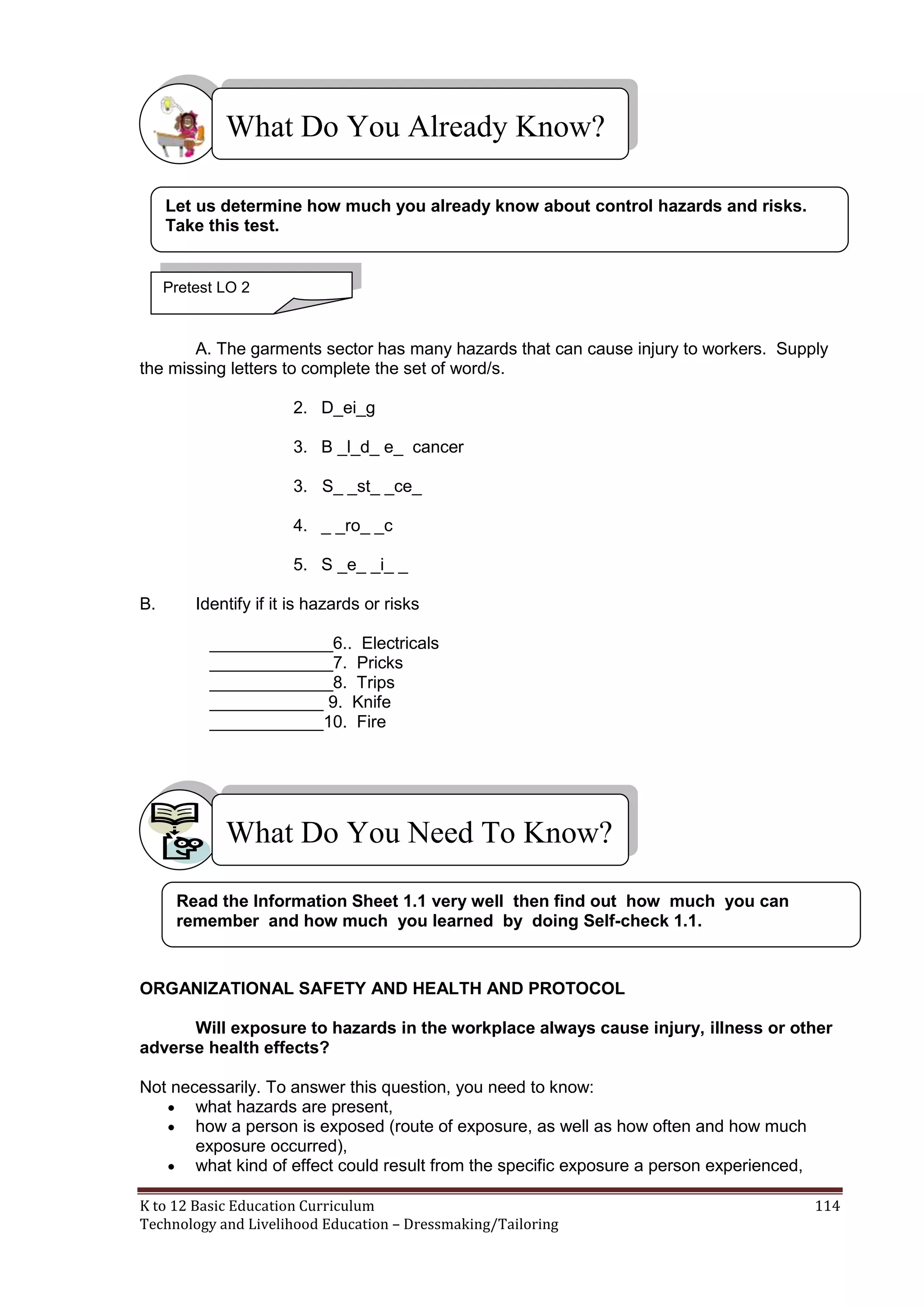 What Do You Already Know?
Let us determine how much you already know about control hazards and risks.
Take this test.

Pretest LO 2

A. The garments sector has many hazards that can cause injury to workers. Supply
the missing letters to complete the set of word/s.
2. D_ei_g
3. B _l_d_ e_ cancer
3. S_ _st_ _ce_
4. _ _ro_ _c
5. S _e_ _i_ _
B.

Identify if it is hazards or risks
_____________6.. Electricals
_____________7. Pricks
_____________8. Trips
____________ 9. Knife
____________10. Fire

What Do You Need To Know?
Read the Information Sheet 1.1 very well then find out how much you can
remember and how much you learned by doing Self-check 1.1.

ORGANIZATIONAL SAFETY AND HEALTH AND PROTOCOL
Will exposure to hazards in the workplace always cause injury, illness or other
adverse health effects?
Not necessarily. To answer this question, you need to know:
 what hazards are present,
 how a person is exposed (route of exposure, as well as how often and how much
exposure occurred),
 what kind of effect could result from the specific exposure a person experienced,
K to 12 Basic Education Curriculum
Technology and Livelihood Education – Dressmaking/Tailoring

114

 