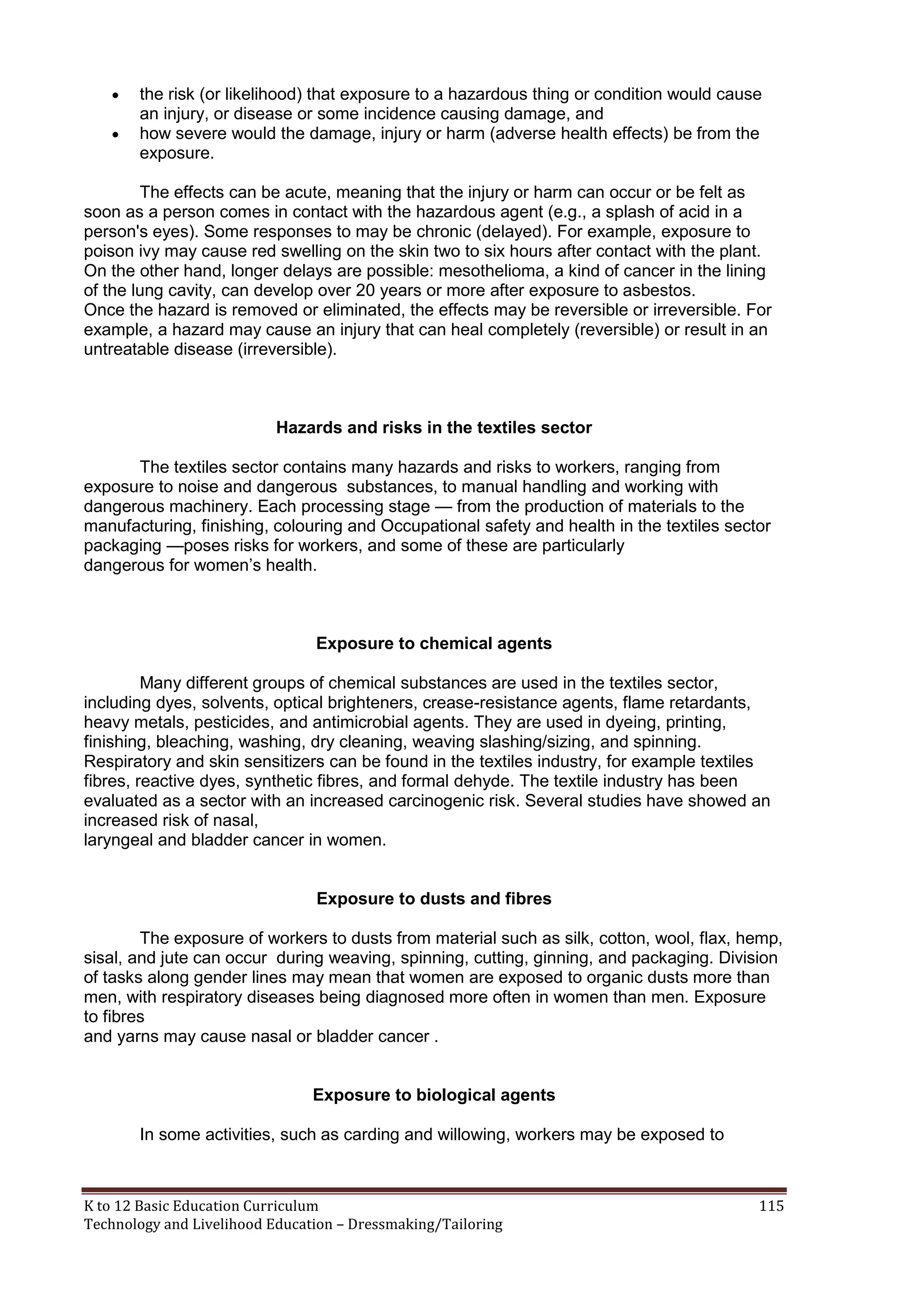 


the risk (or likelihood) that exposure to a hazardous thing or condition would cause
an injury, or disease or some incidence causing damage, and
how severe would the damage, injury or harm (adverse health effects) be from the
exposure.

The effects can be acute, meaning that the injury or harm can occur or be felt as
soon as a person comes in contact with the hazardous agent (e.g., a splash of acid in a
person's eyes). Some responses to may be chronic (delayed). For example, exposure to
poison ivy may cause red swelling on the skin two to six hours after contact with the plant.
On the other hand, longer delays are possible: mesothelioma, a kind of cancer in the lining
of the lung cavity, can develop over 20 years or more after exposure to asbestos.
Once the hazard is removed or eliminated, the effects may be reversible or irreversible. For
example, a hazard may cause an injury that can heal completely (reversible) or result in an
untreatable disease (irreversible).

Hazards and risks in the textiles sector
The textiles sector contains many hazards and risks to workers, ranging from
exposure to noise and dangerous substances, to manual handling and working with
dangerous machinery. Each processing stage — from the production of materials to the
manufacturing, finishing, colouring and Occupational safety and health in the textiles sector
packaging —poses risks for workers, and some of these are particularly
dangerous for women‘s health.

Exposure to chemical agents
Many different groups of chemical substances are used in the textiles sector,
including dyes, solvents, optical brighteners, crease-resistance agents, flame retardants,
heavy metals, pesticides, and antimicrobial agents. They are used in dyeing, printing,
finishing, bleaching, washing, dry cleaning, weaving slashing/sizing, and spinning.
Respiratory and skin sensitizers can be found in the textiles industry, for example textiles
fibres, reactive dyes, synthetic fibres, and formal dehyde. The textile industry has been
evaluated as a sector with an increased carcinogenic risk. Several studies have showed an
increased risk of nasal,
laryngeal and bladder cancer in women.

Exposure to dusts and fibres
The exposure of workers to dusts from material such as silk, cotton, wool, flax, hemp,
sisal, and jute can occur during weaving, spinning, cutting, ginning, and packaging. Division
of tasks along gender lines may mean that women are exposed to organic dusts more than
men, with respiratory diseases being diagnosed more often in women than men. Exposure
to fibres
and yarns may cause nasal or bladder cancer .

Exposure to biological agents
In some activities, such as carding and willowing, workers may be exposed to

K to 12 Basic Education Curriculum
Technology and Livelihood Education – Dressmaking/Tailoring

115

 