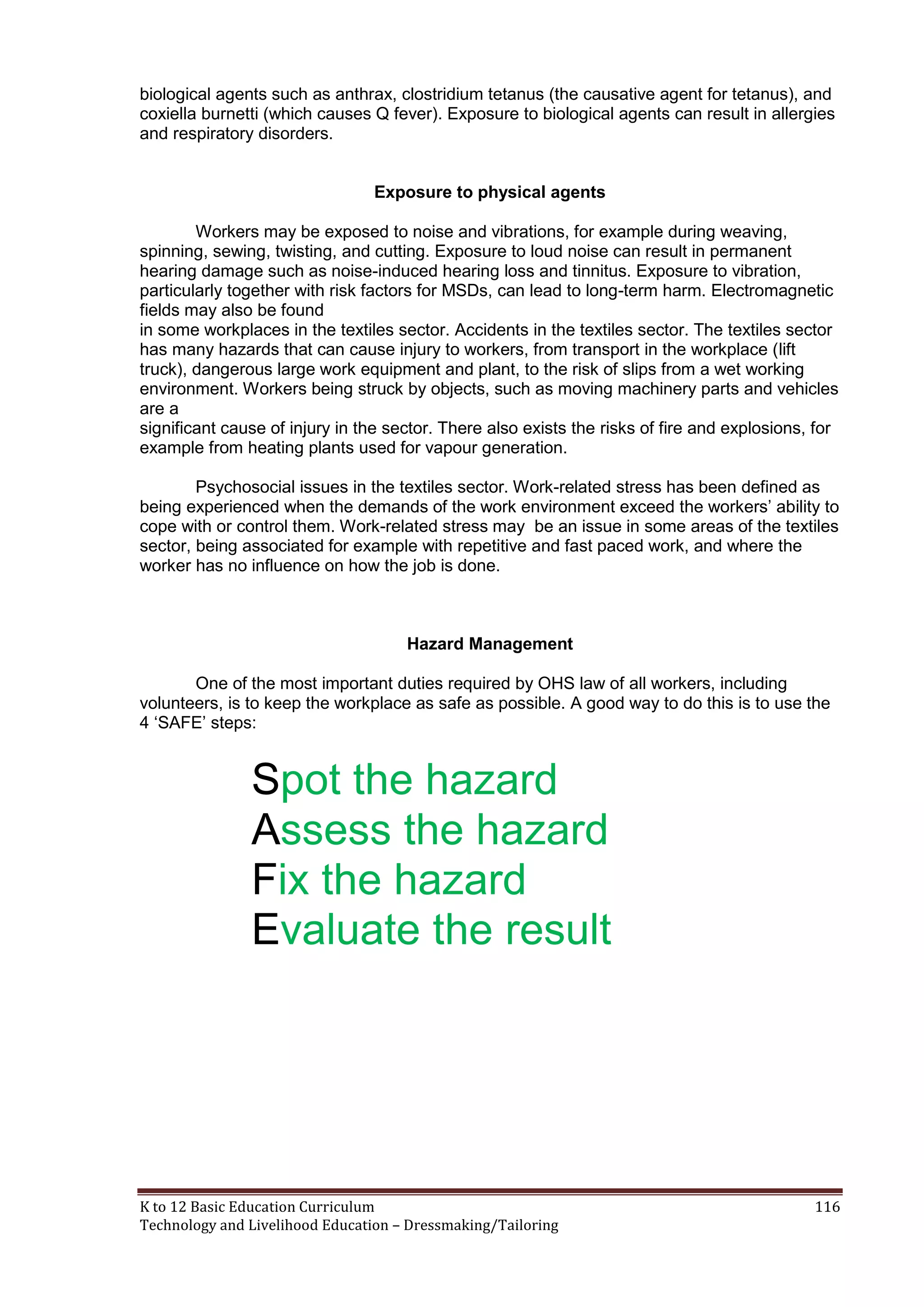 biological agents such as anthrax, clostridium tetanus (the causative agent for tetanus), and
coxiella burnetti (which causes Q fever). Exposure to biological agents can result in allergies
and respiratory disorders.
Exposure to physical agents
Workers may be exposed to noise and vibrations, for example during weaving,
spinning, sewing, twisting, and cutting. Exposure to loud noise can result in permanent
hearing damage such as noise-induced hearing loss and tinnitus. Exposure to vibration,
particularly together with risk factors for MSDs, can lead to long-term harm. Electromagnetic
fields may also be found
in some workplaces in the textiles sector. Accidents in the textiles sector. The textiles sector
has many hazards that can cause injury to workers, from transport in the workplace (lift
truck), dangerous large work equipment and plant, to the risk of slips from a wet working
environment. Workers being struck by objects, such as moving machinery parts and vehicles
are a
significant cause of injury in the sector. There also exists the risks of fire and explosions, for
example from heating plants used for vapour generation.
Psychosocial issues in the textiles sector. Work-related stress has been defined as
being experienced when the demands of the work environment exceed the workers‘ ability to
cope with or control them. Work-related stress may be an issue in some areas of the textiles
sector, being associated for example with repetitive and fast paced work, and where the
worker has no influence on how the job is done.

Hazard Management
One of the most important duties required by OHS law of all workers, including
volunteers, is to keep the workplace as safe as possible. A good way to do this is to use the
4 ‗SAFE‘ steps:

Spot the hazard
Assess the hazard
Fix the hazard
Evaluate the result

K to 12 Basic Education Curriculum
Technology and Livelihood Education – Dressmaking/Tailoring

116

 