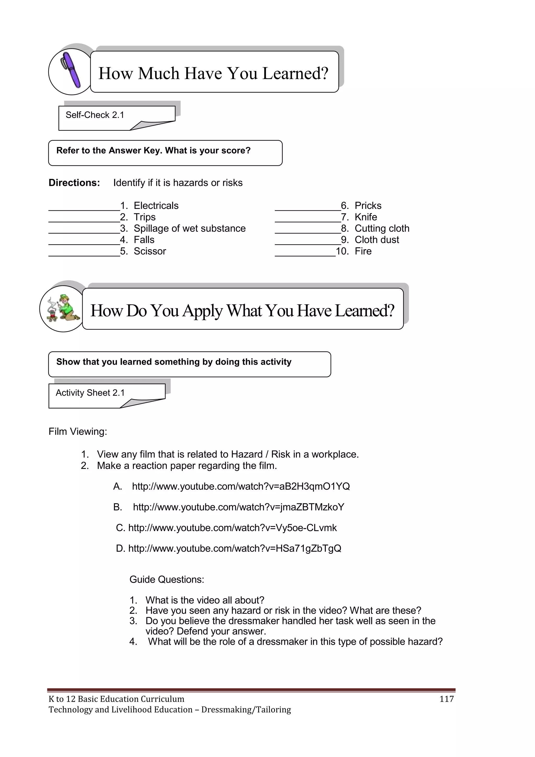 How Much Have You Learned?
Self-Check 2.1

Refer to the Answer Key. What is your score?

Directions:

Identify if it is hazards or risks

_____________1.
_____________2.
_____________3.
_____________4.
_____________5.

Electricals
Trips
Spillage of wet substance
Falls
Scissor

____________6.
____________7.
____________8.
____________9.
___________10.

Pricks
Knife
Cutting cloth
Cloth dust
Fire

How Do You Apply What You Have Learned?
Show that you learned something by doing this activity

Activity Sheet 2.1

Film Viewing:
1. View any film that is related to Hazard / Risk in a workplace.
2. Make a reaction paper regarding the film.
A. http://www.youtube.com/watch?v=aB2H3qmO1YQ
B.

http://www.youtube.com/watch?v=jmaZBTMzkoY

C. http://www.youtube.com/watch?v=Vy5oe-CLvmk
D. http://www.youtube.com/watch?v=HSa71gZbTgQ
Guide Questions:
1. What is the video all about?
2. Have you seen any hazard or risk in the video? What are these?
3. Do you believe the dressmaker handled her task well as seen in the
video? Defend your answer.
4. What will be the role of a dressmaker in this type of possible hazard?

K to 12 Basic Education Curriculum
Technology and Livelihood Education – Dressmaking/Tailoring

117

 