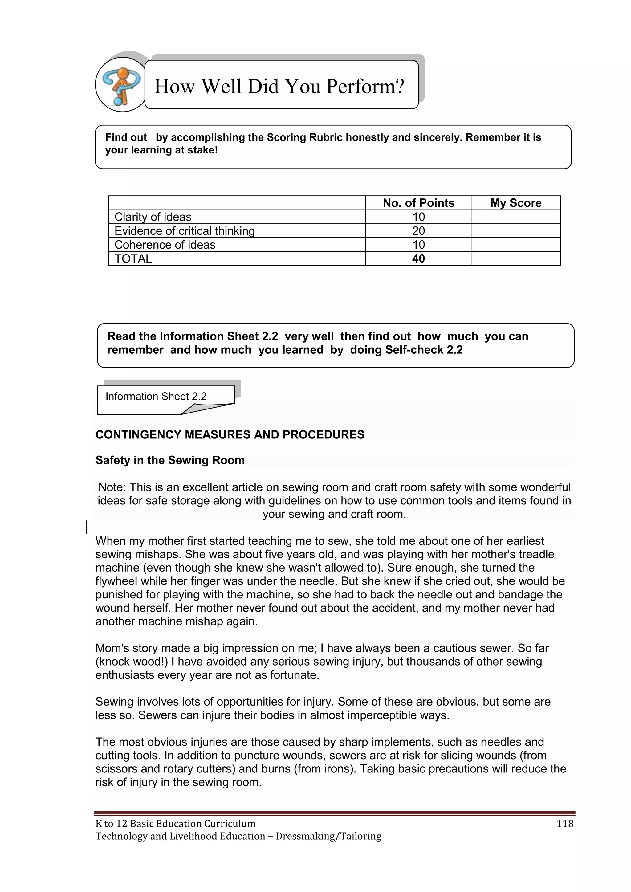 How Well Did You Perform?
Find out by accomplishing the Scoring Rubric honestly and sincerely. Remember it is
your learning at stake!

Clarity of ideas
Evidence of critical thinking
Coherence of ideas
TOTAL

No. of Points
10
20
10
40

My Score

Read the Information Sheet 2.2 very well then find out how much you can
remember and how much you learned by doing Self-check 2.2

Information Sheet 2.2

CONTINGENCY MEASURES AND PROCEDURES
Safety in the Sewing Room
Note: This is an excellent article on sewing room and craft room safety with some wonderful
ideas for safe storage along with guidelines on how to use common tools and items found in
your sewing and craft room.
When my mother first started teaching me to sew, she told me about one of her earliest
sewing mishaps. She was about five years old, and was playing with her mother's treadle
machine (even though she knew she wasn't allowed to). Sure enough, she turned the
flywheel while her finger was under the needle. But she knew if she cried out, she would be
punished for playing with the machine, so she had to back the needle out and bandage the
wound herself. Her mother never found out about the accident, and my mother never had
another machine mishap again.
Mom's story made a big impression on me; I have always been a cautious sewer. So far
(knock wood!) I have avoided any serious sewing injury, but thousands of other sewing
enthusiasts every year are not as fortunate.
Sewing involves lots of opportunities for injury. Some of these are obvious, but some are
less so. Sewers can injure their bodies in almost imperceptible ways.
The most obvious injuries are those caused by sharp implements, such as needles and
cutting tools. In addition to puncture wounds, sewers are at risk for slicing wounds (from
scissors and rotary cutters) and burns (from irons). Taking basic precautions will reduce the
risk of injury in the sewing room.

K to 12 Basic Education Curriculum
Technology and Livelihood Education – Dressmaking/Tailoring

118

 