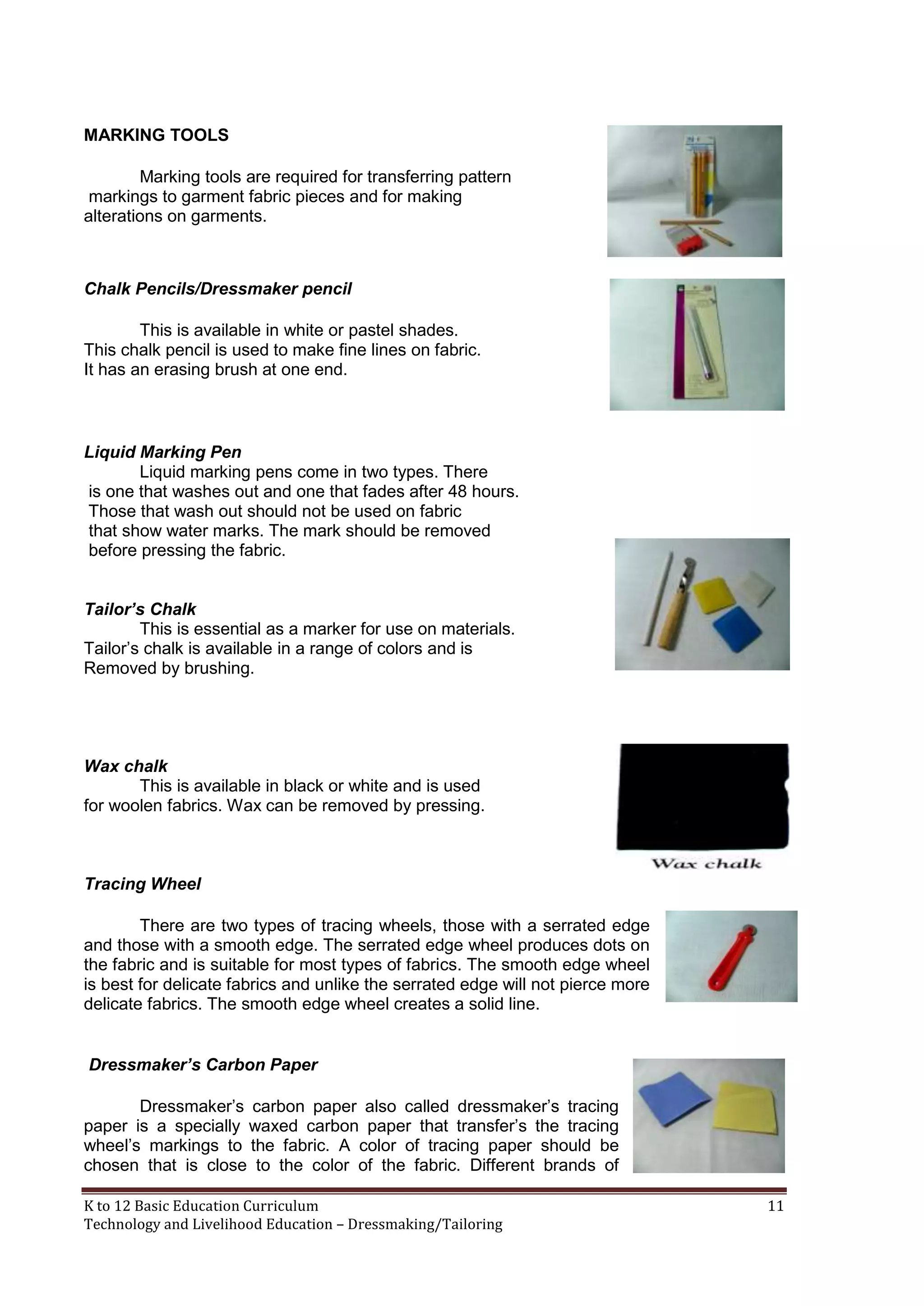 MARKING TOOLS
Marking tools are required for transferring pattern
markings to garment fabric pieces and for making
alterations on garments.

Chalk Pencils/Dressmaker pencil
This is available in white or pastel shades.
This chalk pencil is used to make fine lines on fabric.
It has an erasing brush at one end.

Liquid Marking Pen
Liquid marking pens come in two types. There
is one that washes out and one that fades after 48 hours.
Those that wash out should not be used on fabric
that show water marks. The mark should be removed
before pressing the fabric.
Tailor’s Chalk
This is essential as a marker for use on materials.
Tailor‘s chalk is available in a range of colors and is
Removed by brushing.

Wax chalk
This is available in black or white and is used
for woolen fabrics. Wax can be removed by pressing.

Tracing Wheel
There are two types of tracing wheels, those with a serrated edge
and those with a smooth edge. The serrated edge wheel produces dots on
the fabric and is suitable for most types of fabrics. The smooth edge wheel
is best for delicate fabrics and unlike the serrated edge will not pierce more
delicate fabrics. The smooth edge wheel creates a solid line.
Dressmaker’s Carbon Paper
Dressmaker‘s carbon paper also called dressmaker‘s tracing
paper is a specially waxed carbon paper that transfer‘s the tracing
wheel‘s markings to the fabric. A color of tracing paper should be
chosen that is close to the color of the fabric. Different brands of
K to 12 Basic Education Curriculum
Technology and Livelihood Education – Dressmaking/Tailoring

11

 