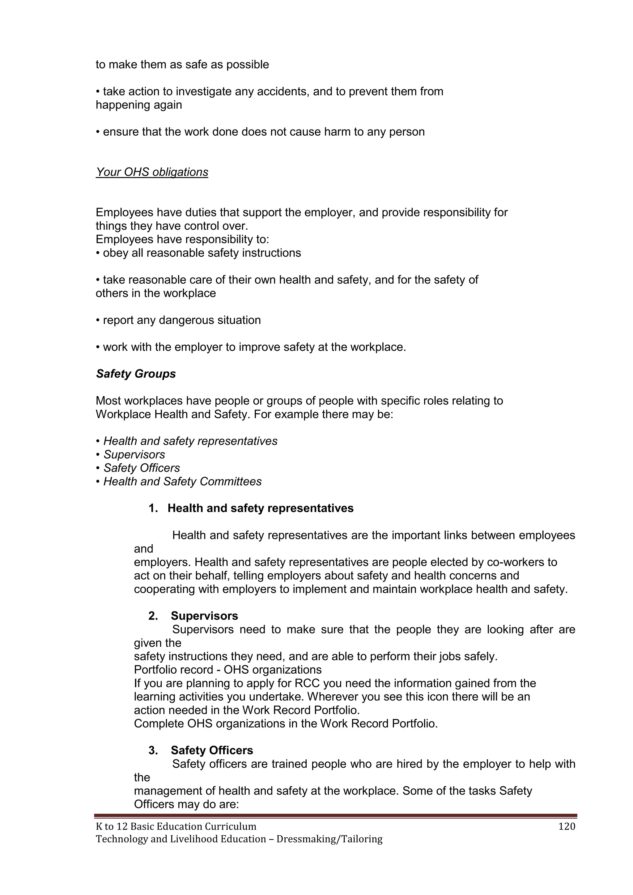 to make them as safe as possible
• take action to investigate any accidents, and to prevent them from
happening again
• ensure that the work done does not cause harm to any person

Your OHS obligations

Employees have duties that support the employer, and provide responsibility for
things they have control over.
Employees have responsibility to:
• obey all reasonable safety instructions
• take reasonable care of their own health and safety, and for the safety of
others in the workplace
• report any dangerous situation
• work with the employer to improve safety at the workplace.
Safety Groups
Most workplaces have people or groups of people with specific roles relating to
Workplace Health and Safety. For example there may be:
• Health and safety representatives
• Supervisors
• Safety Officers
• Health and Safety Committees
1. Health and safety representatives
Health and safety representatives are the important links between employees
and
employers. Health and safety representatives are people elected by co-workers to
act on their behalf, telling employers about safety and health concerns and
cooperating with employers to implement and maintain workplace health and safety.
2.

Supervisors
Supervisors need to make sure that the people they are looking after are
given the
safety instructions they need, and are able to perform their jobs safely.
Portfolio record - OHS organizations
If you are planning to apply for RCC you need the information gained from the
learning activities you undertake. Wherever you see this icon there will be an
action needed in the Work Record Portfolio.
Complete OHS organizations in the Work Record Portfolio.
3.

Safety Officers
Safety officers are trained people who are hired by the employer to help with

the
management of health and safety at the workplace. Some of the tasks Safety
Officers may do are:
K to 12 Basic Education Curriculum
Technology and Livelihood Education – Dressmaking/Tailoring

120

 