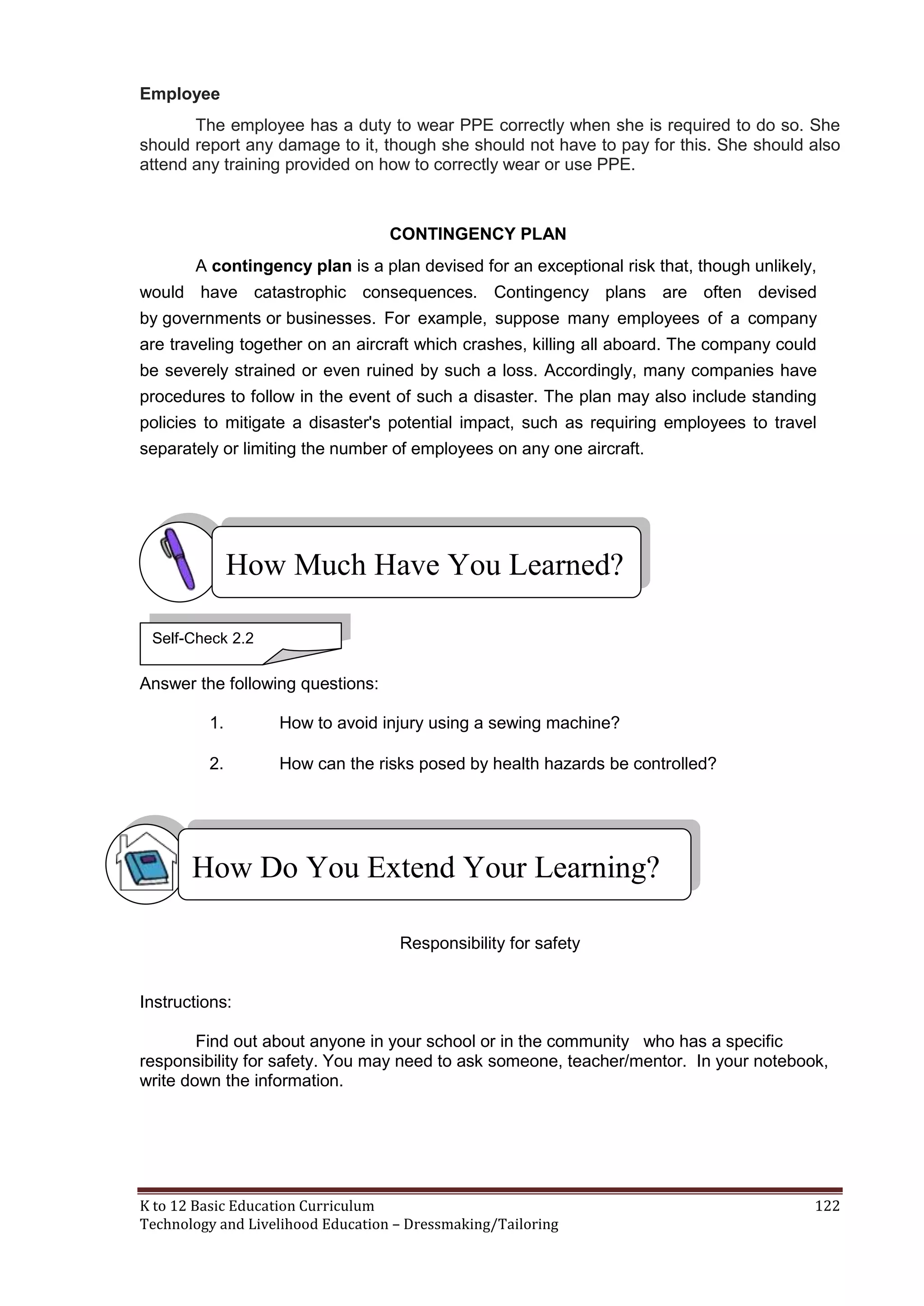 Employee
The employee has a duty to wear PPE correctly when she is required to do so. She
should report any damage to it, though she should not have to pay for this. She should also
attend any training provided on how to correctly wear or use PPE.

CONTINGENCY PLAN
A contingency plan is a plan devised for an exceptional risk that, though unlikely,
would have catastrophic consequences. Contingency plans are often devised
by governments or businesses. For example, suppose many employees of a company
are traveling together on an aircraft which crashes, killing all aboard. The company could
be severely strained or even ruined by such a loss. Accordingly, many companies have
procedures to follow in the event of such a disaster. The plan may also include standing
policies to mitigate a disaster's potential impact, such as requiring employees to travel
separately or limiting the number of employees on any one aircraft.

How Much Have You Learned?
Self-Check 2.2

Answer the following questions:
1.

How to avoid injury using a sewing machine?

2.

How can the risks posed by health hazards be controlled?

How Do You Extend Your Learning?
Responsibility for safety

Instructions:
Find out about anyone in your school or in the community who has a specific
responsibility for safety. You may need to ask someone, teacher/mentor. In your notebook,
write down the information.

K to 12 Basic Education Curriculum
Technology and Livelihood Education – Dressmaking/Tailoring

122

 