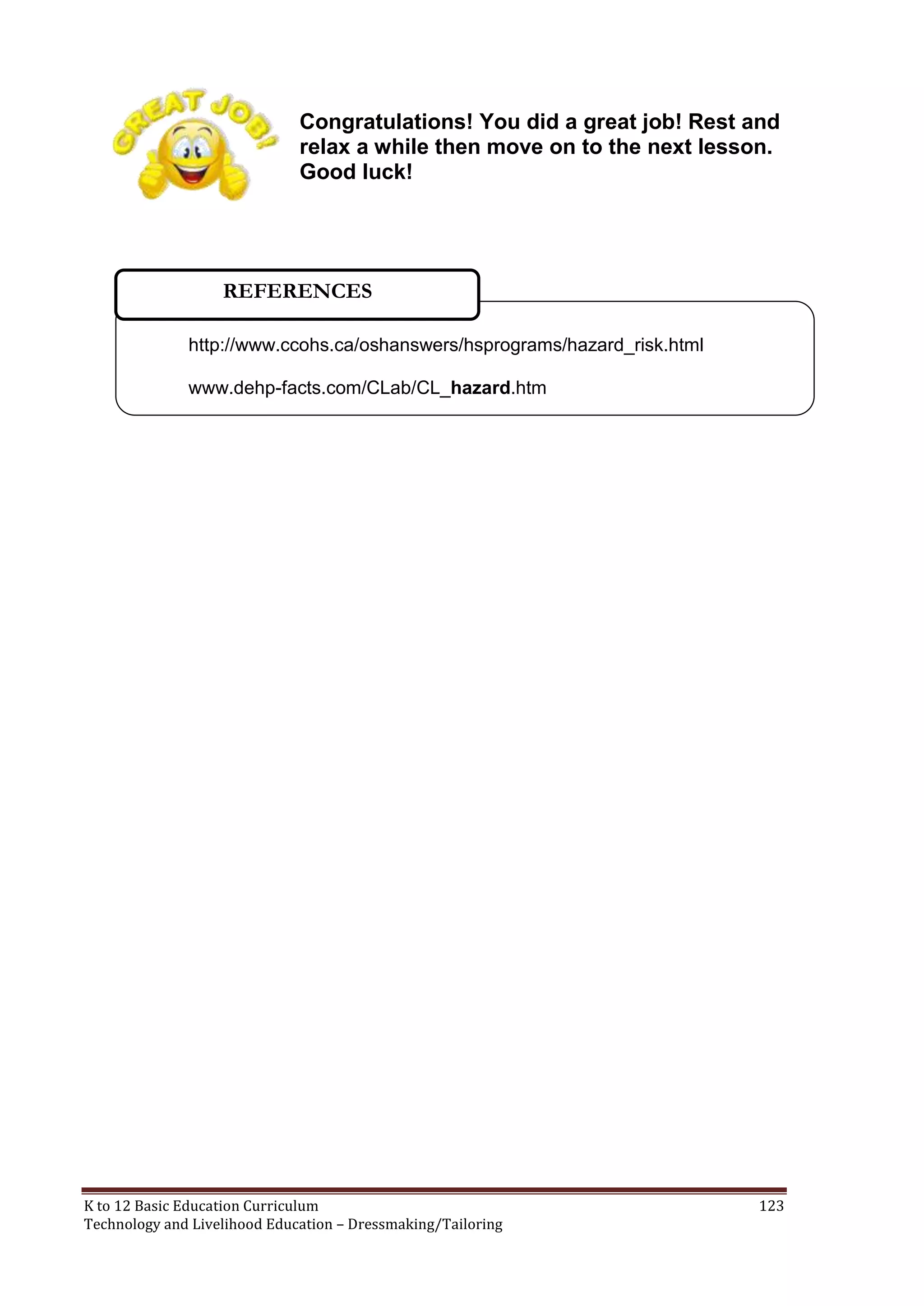 Congratulations! You did a great job! Rest and
relax a while then move on to the next lesson.
Good luck!

REFERENCES
http://www.ccohs.ca/oshanswers/hsprograms/hazard_risk.html
www.dehp-facts.com/CLab/CL_hazard.htm

K to 12 Basic Education Curriculum
Technology and Livelihood Education – Dressmaking/Tailoring

123

 