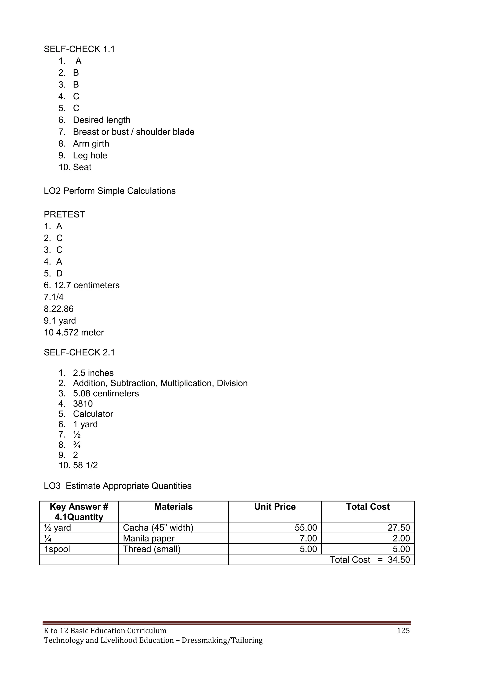 SELF-CHECK 1.1
1. A
2. B
3. B
4. C
5. C
6. Desired length
7. Breast or bust / shoulder blade
8. Arm girth
9. Leg hole
10. Seat
LO2 Perform Simple Calculations
PRETEST
1. A
2. C
3. C
4. A
5. D
6. 12.7 centimeters
7.1/4
8.22.86
9.1 yard
10 4.572 meter
SELF-CHECK 2.1
1. 2.5 inches
2. Addition, Subtraction, Multiplication, Division
3. 5.08 centimeters
4. 3810
5. Calculator
6. 1 yard
7. ½
8. ¾
9. 2
10. 58 1/2
LO3 Estimate Appropriate Quantities
Key Answer #
4.1Quantity
½ yard
¼
1spool

Materials

Unit Price

Cacha (45‖ width)
Manila paper
Thread (small)

K to 12 Basic Education Curriculum
Technology and Livelihood Education – Dressmaking/Tailoring

55.00
7.00
5.00

Total Cost
27.50
2.00
5.00
Total Cost = 34.50

125

 