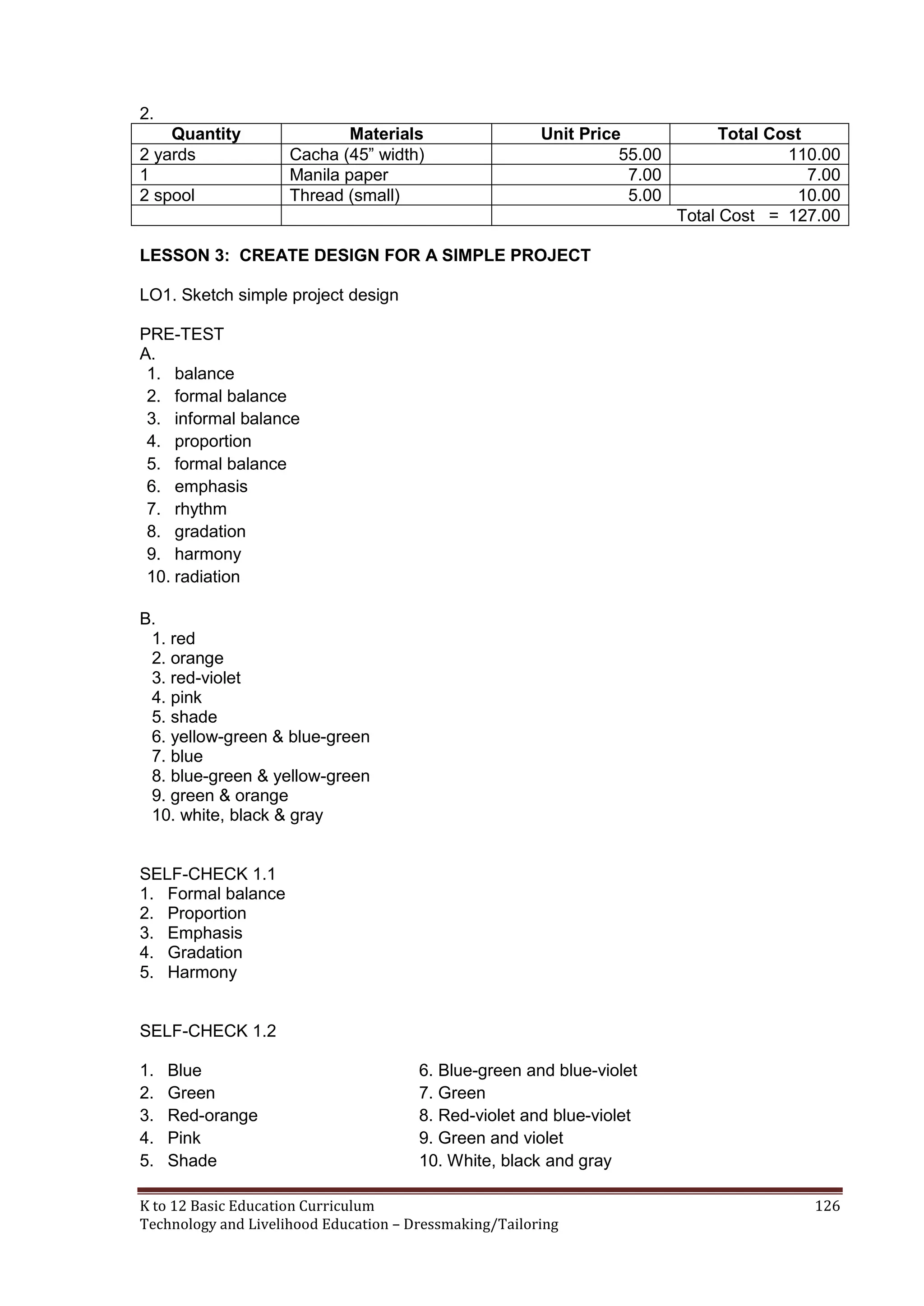 2.
Quantity
2 yards
1
2 spool

Materials
Cacha (45‖ width)
Manila paper
Thread (small)

Unit Price
55.00
7.00
5.00

Total Cost
110.00
7.00
10.00
Total Cost = 127.00

LESSON 3: CREATE DESIGN FOR A SIMPLE PROJECT
LO1. Sketch simple project design
PRE-TEST
A.
1. balance
2. formal balance
3. informal balance
4. proportion
5. formal balance
6. emphasis
7. rhythm
8. gradation
9. harmony
10. radiation
B.
1. red
2. orange
3. red-violet
4. pink
5. shade
6. yellow-green & blue-green
7. blue
8. blue-green & yellow-green
9. green & orange
10. white, black & gray

SELF-CHECK 1.1
1. Formal balance
2. Proportion
3. Emphasis
4. Gradation
5. Harmony

SELF-CHECK 1.2
1.
2.
3.
4.
5.

Blue
Green
Red-orange
Pink
Shade

6. Blue-green and blue-violet
7. Green
8. Red-violet and blue-violet
9. Green and violet
10. White, black and gray

K to 12 Basic Education Curriculum
Technology and Livelihood Education – Dressmaking/Tailoring

126

 